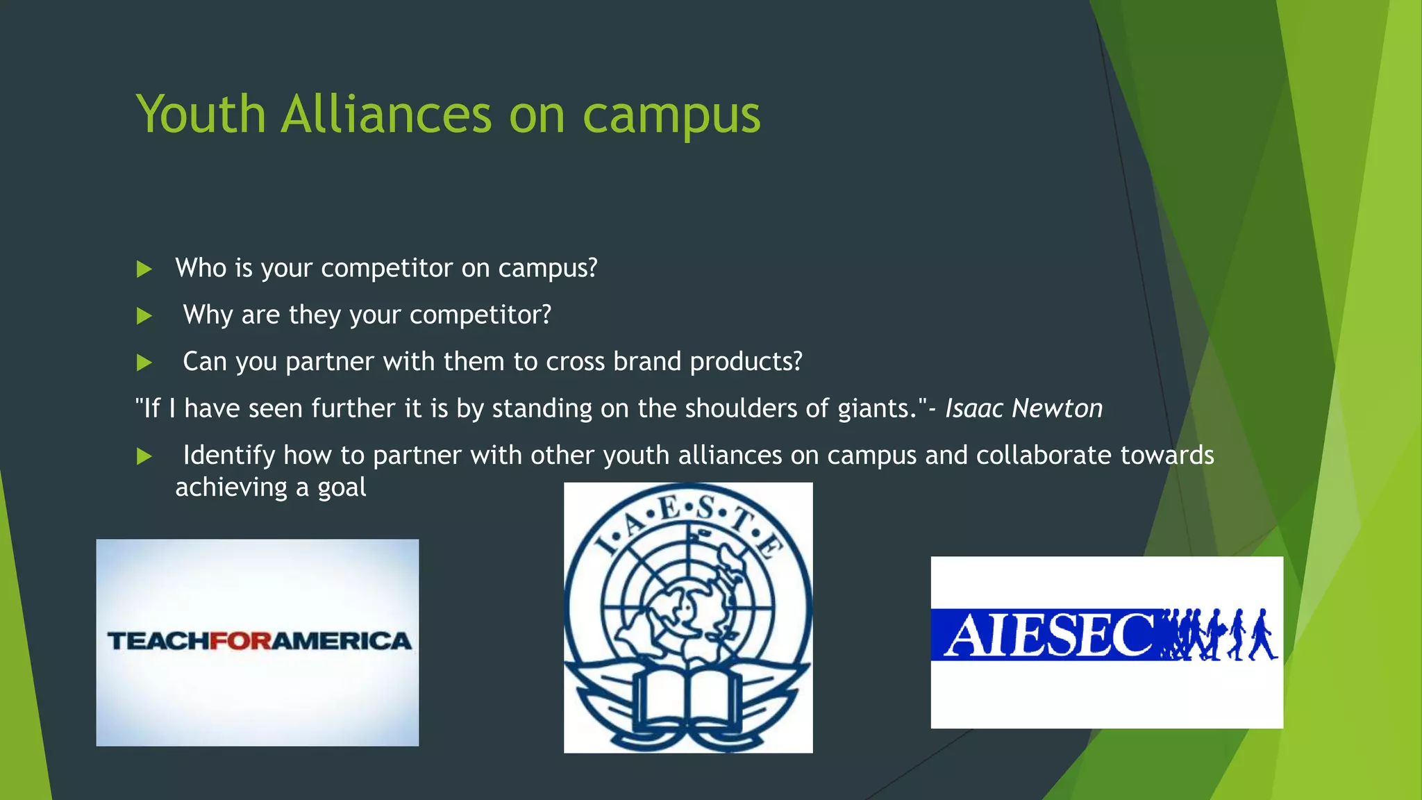 Youth Alliances on campus


Who is your competitor on campus?



Why are they your competitor?



Can you partner with them to cross brand products?

"If I have seen further it is by standing on the shoulders of giants."- Isaac Newton


Identify how to partner with other youth alliances on campus and collaborate towards
achieving a goal

 