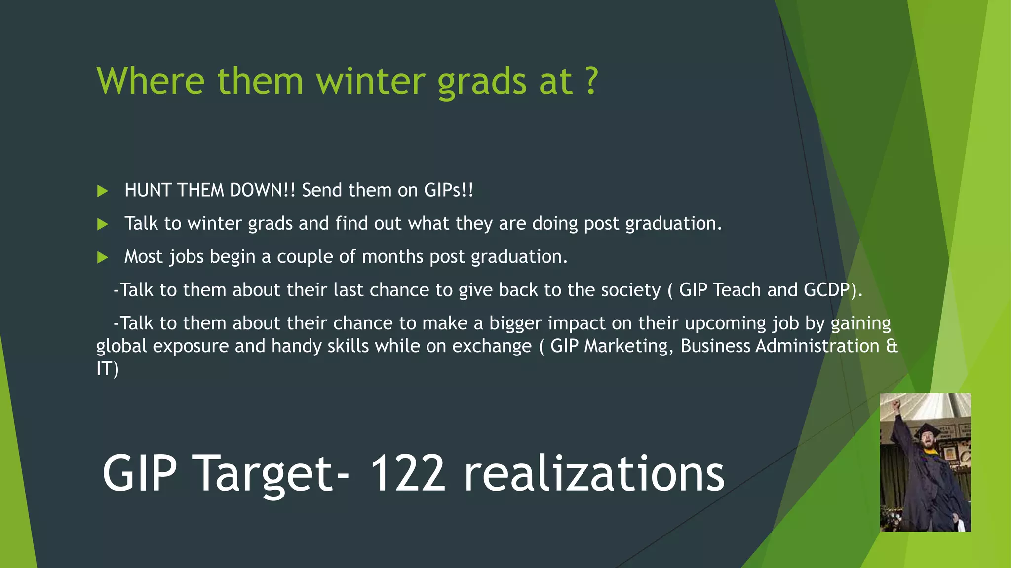 Where them winter grads at ?


HUNT THEM DOWN!! Send them on GIPs!!



Talk to winter grads and find out what they are doing post graduation.



Most jobs begin a couple of months post graduation.
-Talk to them about their last chance to give back to the society ( GIP Teach and GCDP).

-Talk to them about their chance to make a bigger impact on their upcoming job by gaining
global exposure and handy skills while on exchange ( GIP Marketing, Business Administration &
IT)

GIP Target- 122 realizations

 