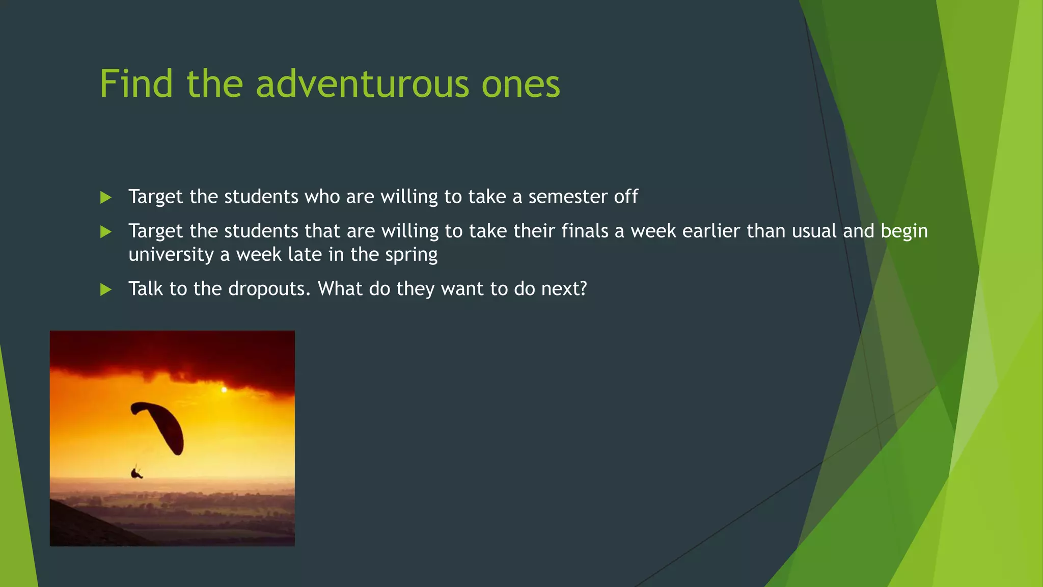 Find the adventurous ones


Target the students who are willing to take a semester off



Target the students that are willing to take their finals a week earlier than usual and begin
university a week late in the spring



Talk to the dropouts. What do they want to do next?

 