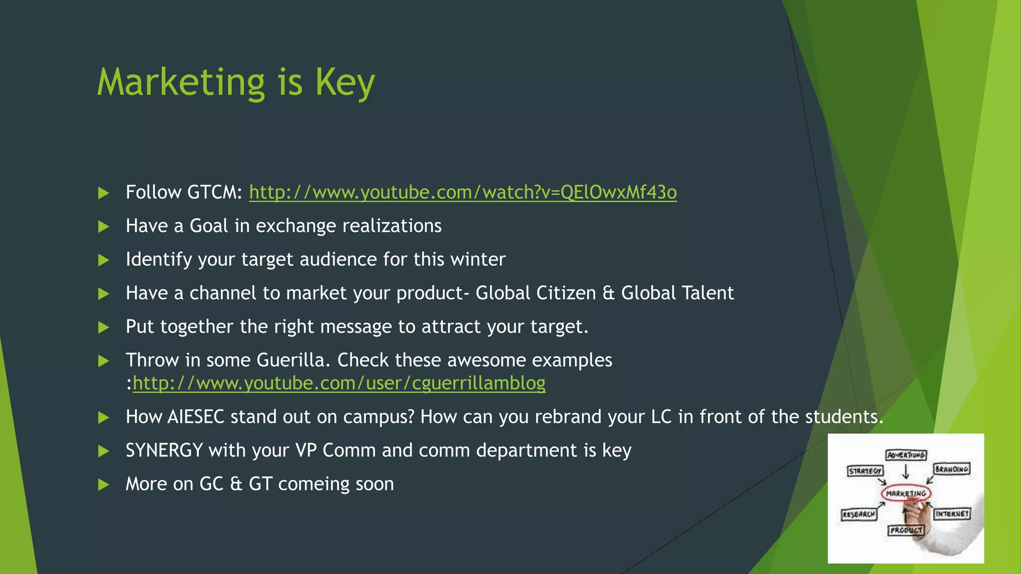 Marketing is Key


Follow GTCM: http://www.youtube.com/watch?v=QElOwxMf43o



Have a Goal in exchange realizations



Identify your target audience for this winter



Have a channel to market your product- Global Citizen & Global Talent



Put together the right message to attract your target.



Throw in some Guerilla. Check these awesome examples
:http://www.youtube.com/user/cguerrillamblog



How AIESEC stand out on campus? How can you rebrand your LC in front of the students.



SYNERGY with your VP Comm and comm department is key



More on GC & GT comeing soon

 