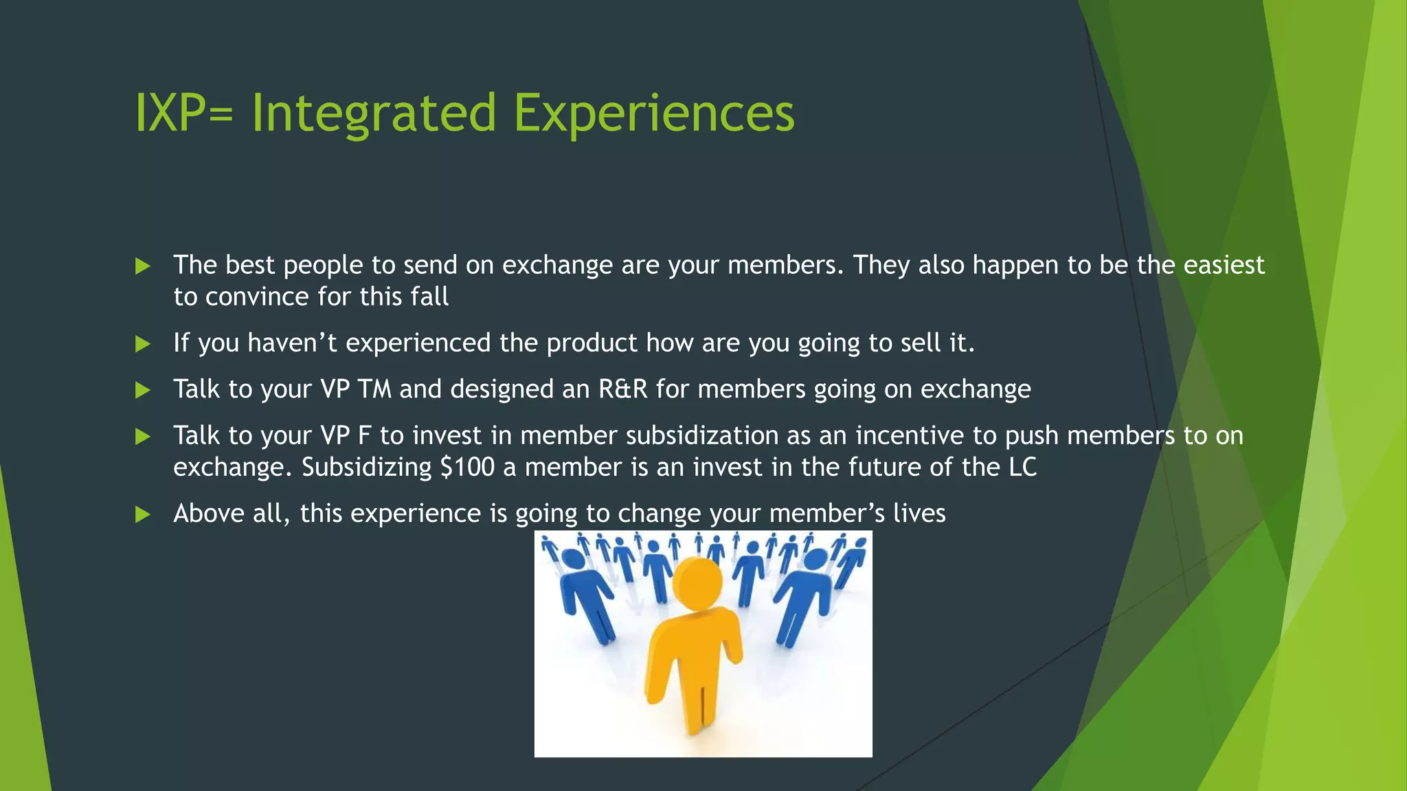 IXP= Integrated Experiences


The best people to send on exchange are your members. They also happen to be the easiest
to convince for this fall



If you haven’t experienced the product how are you going to sell it.



Talk to your VP TM and designed an R&R for members going on exchange



Talk to your VP F to invest in member subsidization as an incentive to push members to on
exchange. Subsidizing $100 a member is an invest in the future of the LC



Above all, this experience is going to change your member’s lives

 