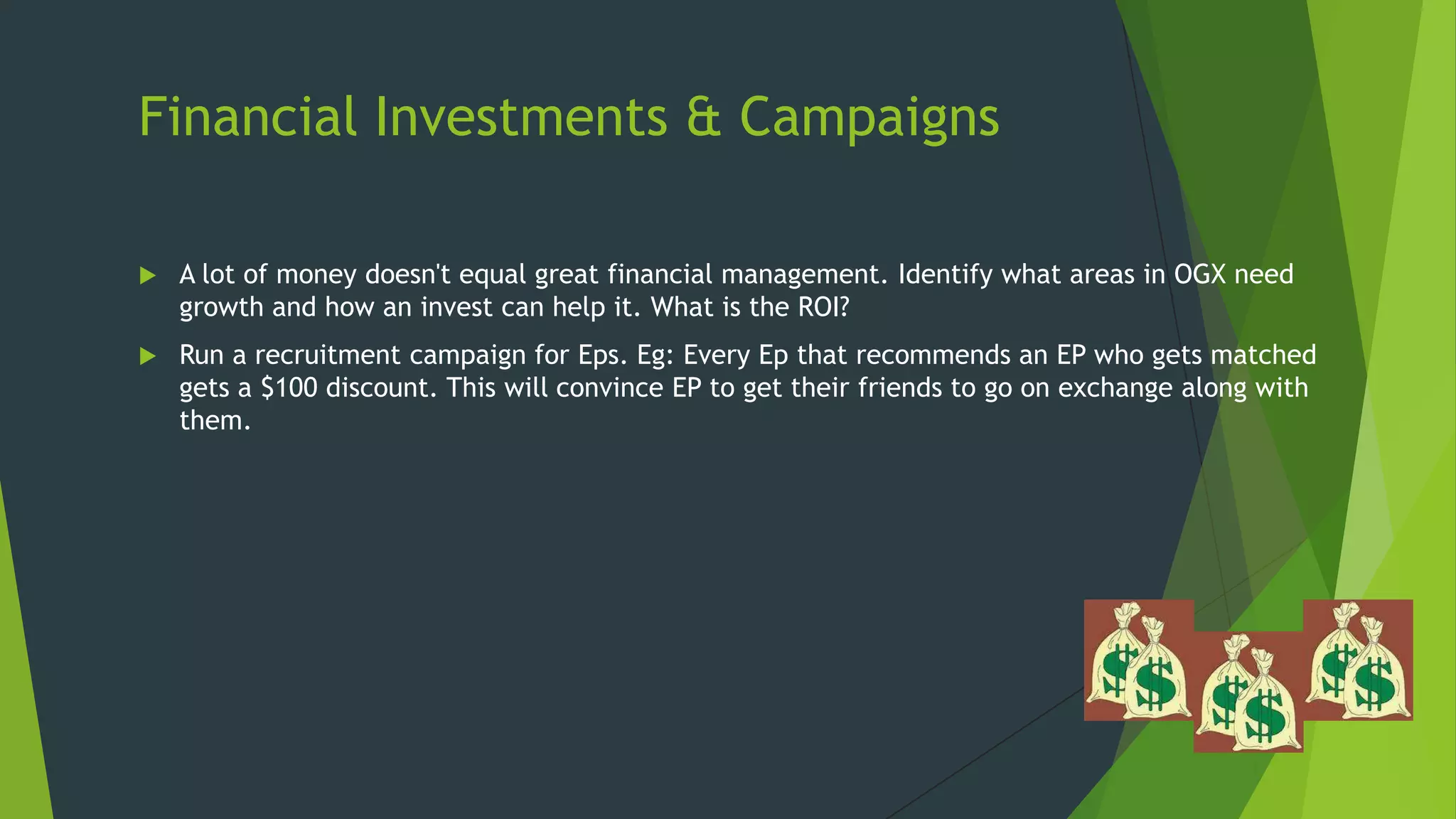 Financial Investments & Campaigns


A lot of money doesn't equal great financial management. Identify what areas in OGX need
growth and how an invest can help it. What is the ROI?



Run a recruitment campaign for Eps. Eg: Every Ep that recommends an EP who gets matched
gets a $100 discount. This will convince EP to get their friends to go on exchange along with
them.

 
