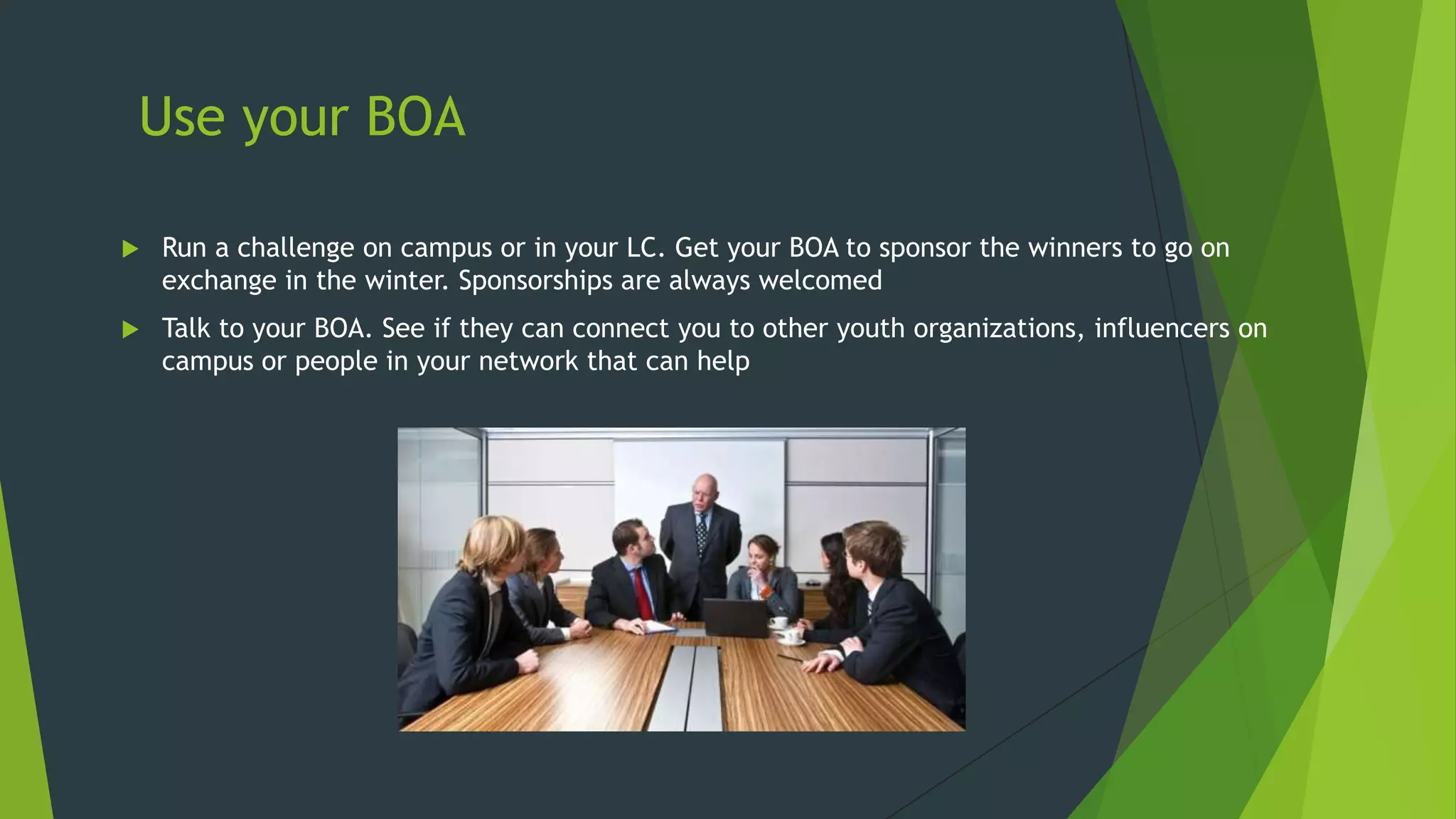 Use your BOA


Run a challenge on campus or in your LC. Get your BOA to sponsor the winners to go on
exchange in the winter. Sponsorships are always welcomed



Talk to your BOA. See if they can connect you to other youth organizations, influencers on
campus or people in your network that can help

 