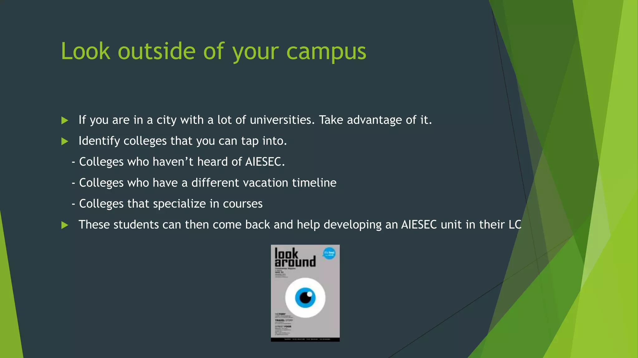 Look outside of your campus


If you are in a city with a lot of universities. Take advantage of it.



Identify colleges that you can tap into.
- Colleges who haven’t heard of AIESEC.
- Colleges who have a different vacation timeline
- Colleges that specialize in courses



These students can then come back and help developing an AIESEC unit in their LC

 
