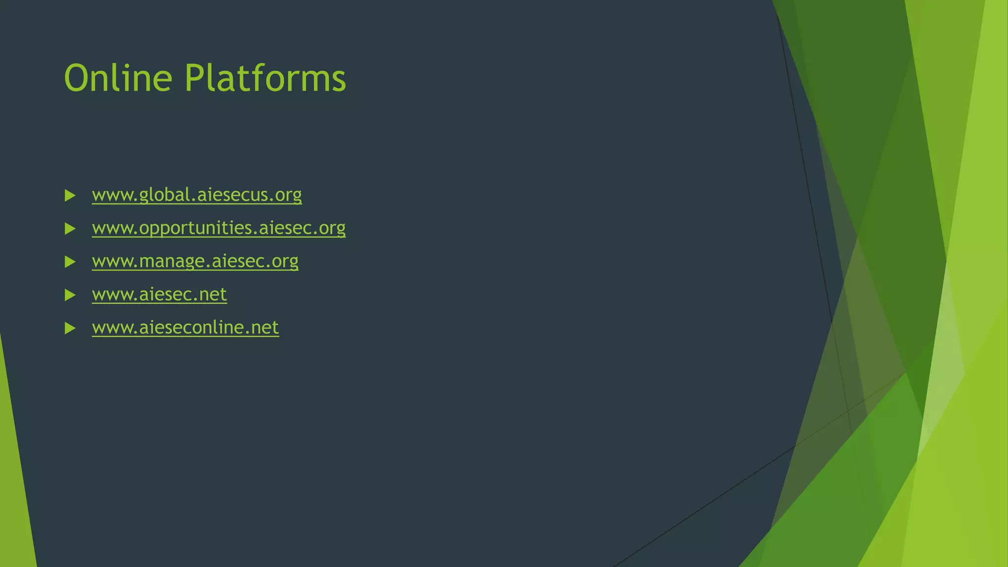 Online Platforms


www.global.aiesecus.org



www.opportunities.aiesec.org



www.manage.aiesec.org



www.aiesec.net



www.aieseconline.net

 