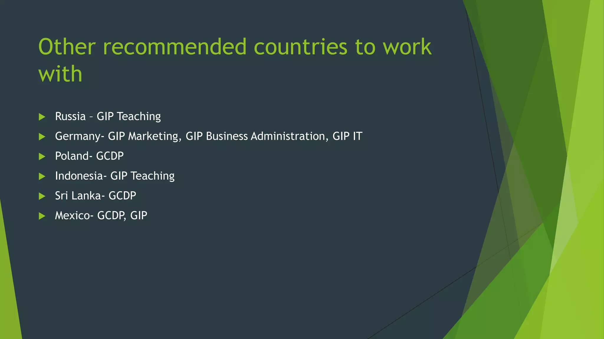 Other recommended countries to work
with


Russia – GIP Teaching



Germany- GIP Marketing, GIP Business Administration, GIP IT



Poland- GCDP



Indonesia- GIP Teaching



Sri Lanka- GCDP



Mexico- GCDP, GIP

 
