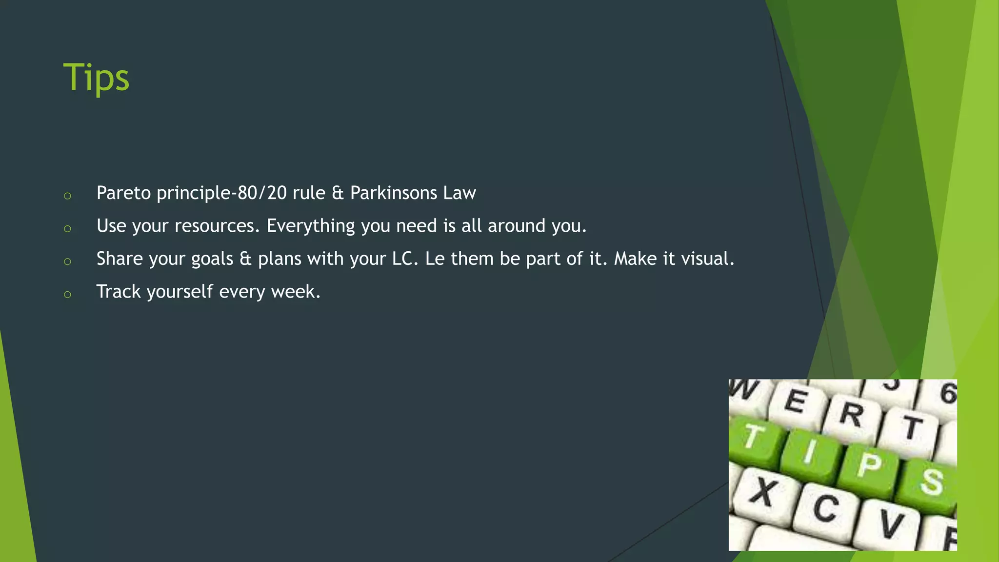 Tips
o

Pareto principle-80/20 rule & Parkinsons Law

o

Use your resources. Everything you need is all around you.

o

Share your goals & plans with your LC. Le them be part of it. Make it visual.

o

Track yourself every week.

 