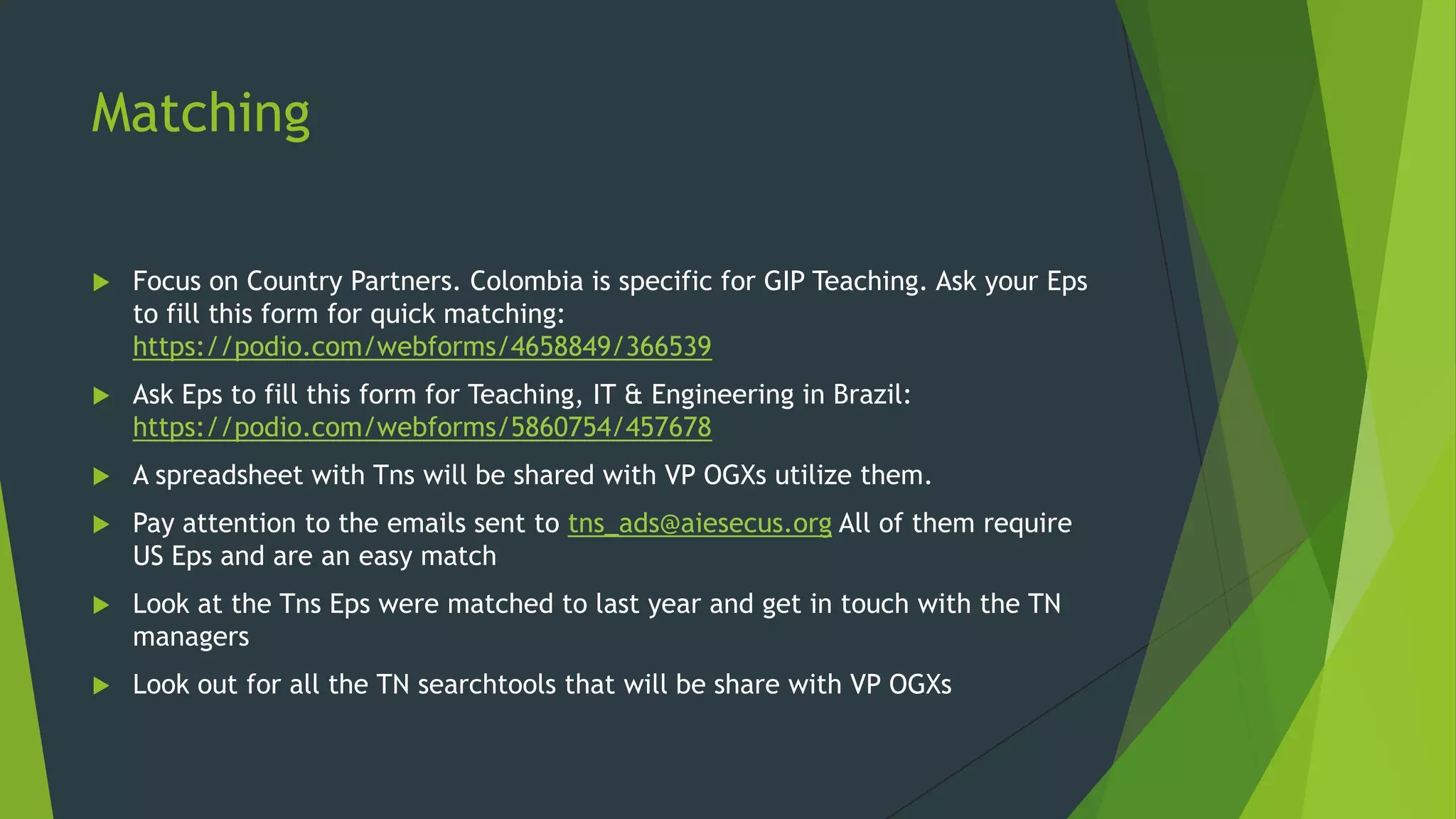 Matching


Focus on Country Partners. Colombia is specific for GIP Teaching. Ask your Eps
to fill this form for quick matching:
https://podio.com/webforms/4658849/366539



Ask Eps to fill this form for Teaching, IT & Engineering in Brazil:
https://podio.com/webforms/5860754/457678



A spreadsheet with Tns will be shared with VP OGXs utilize them.



Pay attention to the emails sent to tns_ads@aiesecus.org All of them require
US Eps and are an easy match



Look at the Tns Eps were matched to last year and get in touch with the TN
managers



Look out for all the TN searchtools that will be share with VP OGXs

 