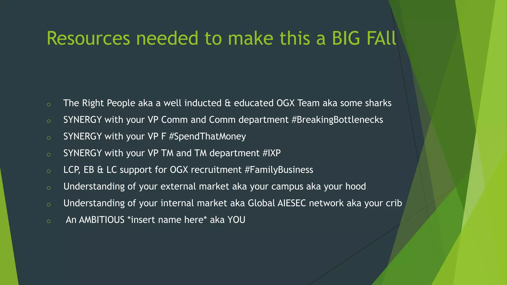 Resources needed to make this a BIG FAll

o

The Right People aka a well inducted & educated OGX Team aka some sharks

o

SYNERGY with your VP Comm and Comm department #BreakingBottlenecks

o

SYNERGY with your VP F #SpendThatMoney

o

SYNERGY with your VP TM and TM department #IXP

o

LCP, EB & LC support for OGX recruitment #FamilyBusiness

o

Understanding of your external market aka your campus aka your hood

o

Understanding of your internal market aka Global AIESEC network aka your crib

o

An AMBITIOUS *insert name here* aka YOU

 