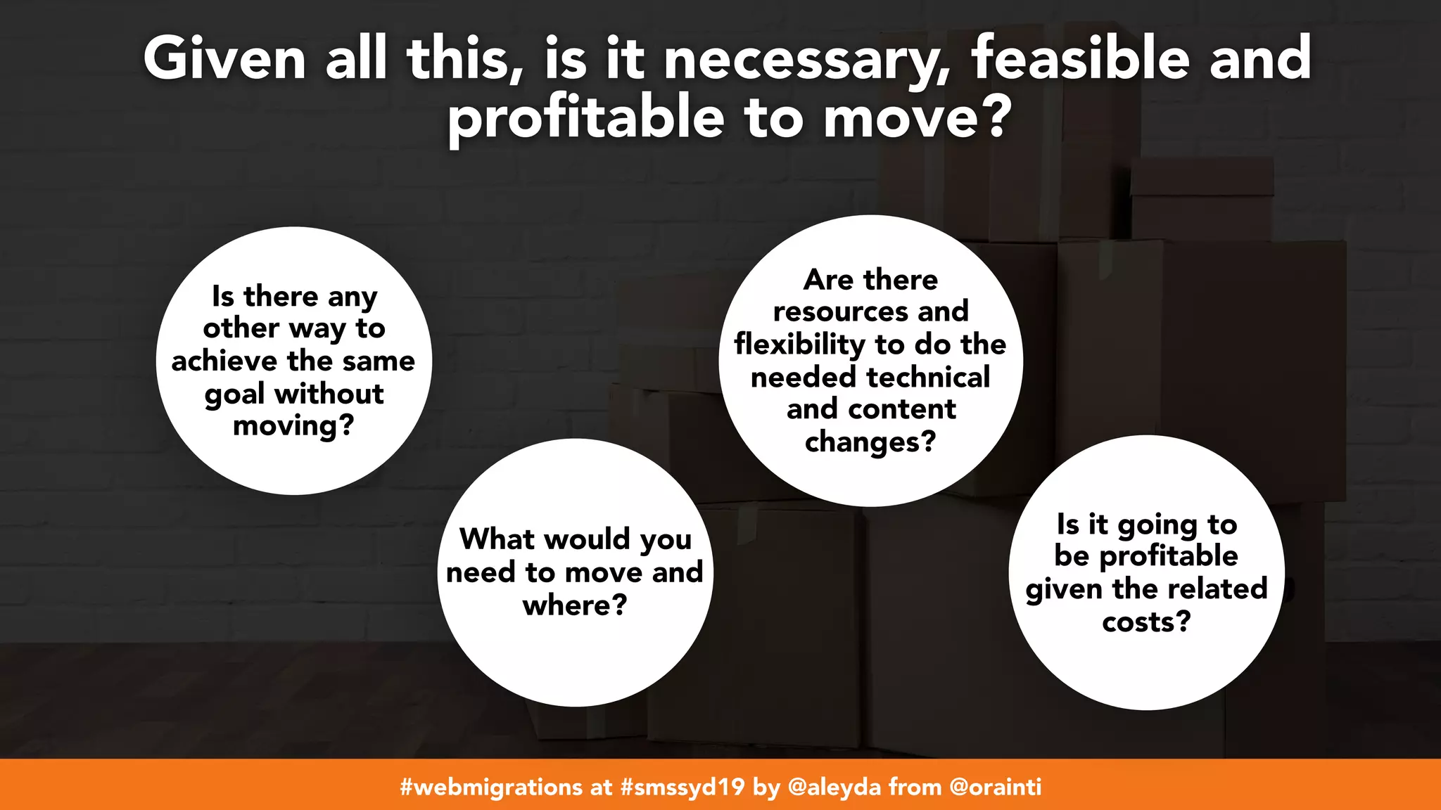 #webmigrations at #smssyd19 by @aleyda from @orainti
Given all this, is it necessary, feasible and
proﬁtable to move?
Is there any
other way to
achieve the same
goal without
moving?
Are there
resources and
flexibility to do the
needed technical
and content
changes?
Is it going to
be profitable
given the related
costs?
What would you
need to move and
where?
 