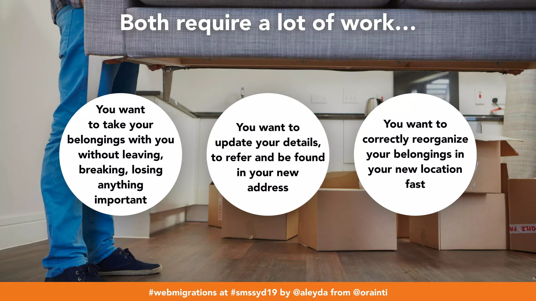 #webmigrations at #smssyd19 by @aleyda from @orainti
Both require a lot of work…
You want
to take your
belongings with you
without leaving,
breaking, losing
anything
important
You want to
update your details,
to refer and be found
in your new
address
You want to
correctly reorganize
your belongings in
your new location
fast
#webmigrations at #smssyd19 by @aleyda from @orainti
 