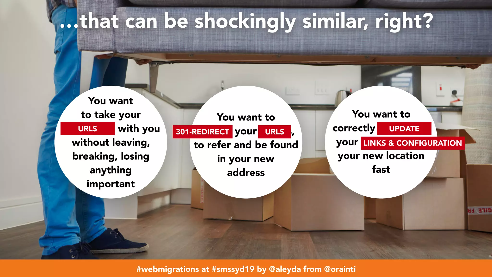 #webmigrations at #smssyd19 by @aleyda from @orainti
…that can be shockingly similar, right?
You want
to take your
belongings with you
without leaving,
breaking, losing
anything
important
You want to
update your details,
to refer and be found
in your new
address
You want to
correctly reorganize
your belongings in
your new location
fast
URLS 301-REDIRECT URLS
LINKS & CONFIGURATION
UPDATE
#webmigrations at #smssyd19 by @aleyda from @orainti
 