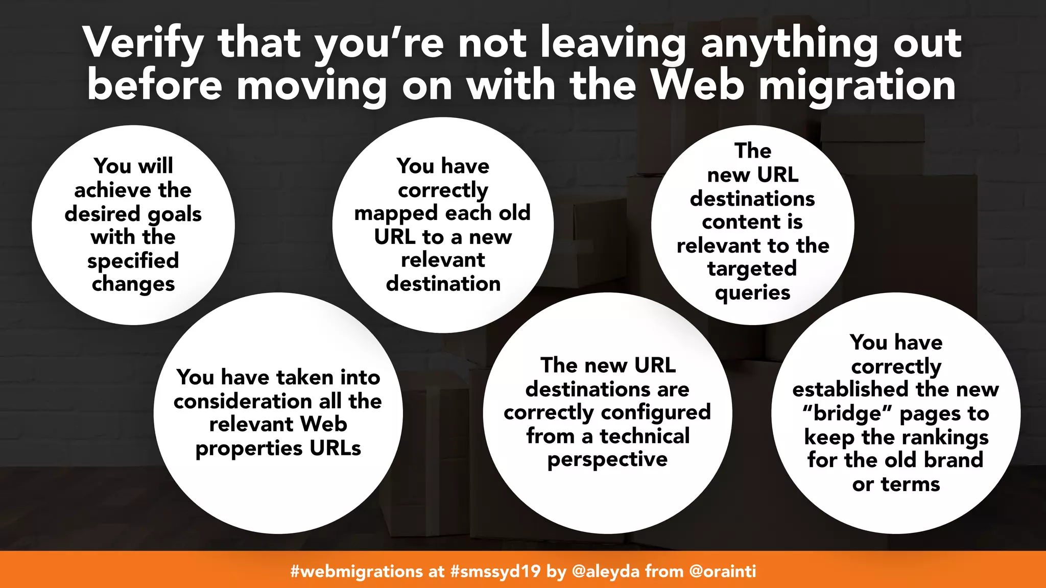 #webmigrations at #smssyd19 by @aleyda from @orainti
Verify that you’re not leaving anything out  
before moving on with the Web migration
You will
achieve the
desired goals
with the
specified
changes
You have taken into
consideration all the
relevant Web
properties URLs
You have
correctly
mapped each old
URL to a new
relevant
destination
The new URL
destinations are
correctly configured
from a technical
perspective
The
new URL
destinations
content is
relevant to the
targeted
queries
You have
correctly
established the new
“bridge” pages to
keep the rankings
for the old brand
or terms
 
