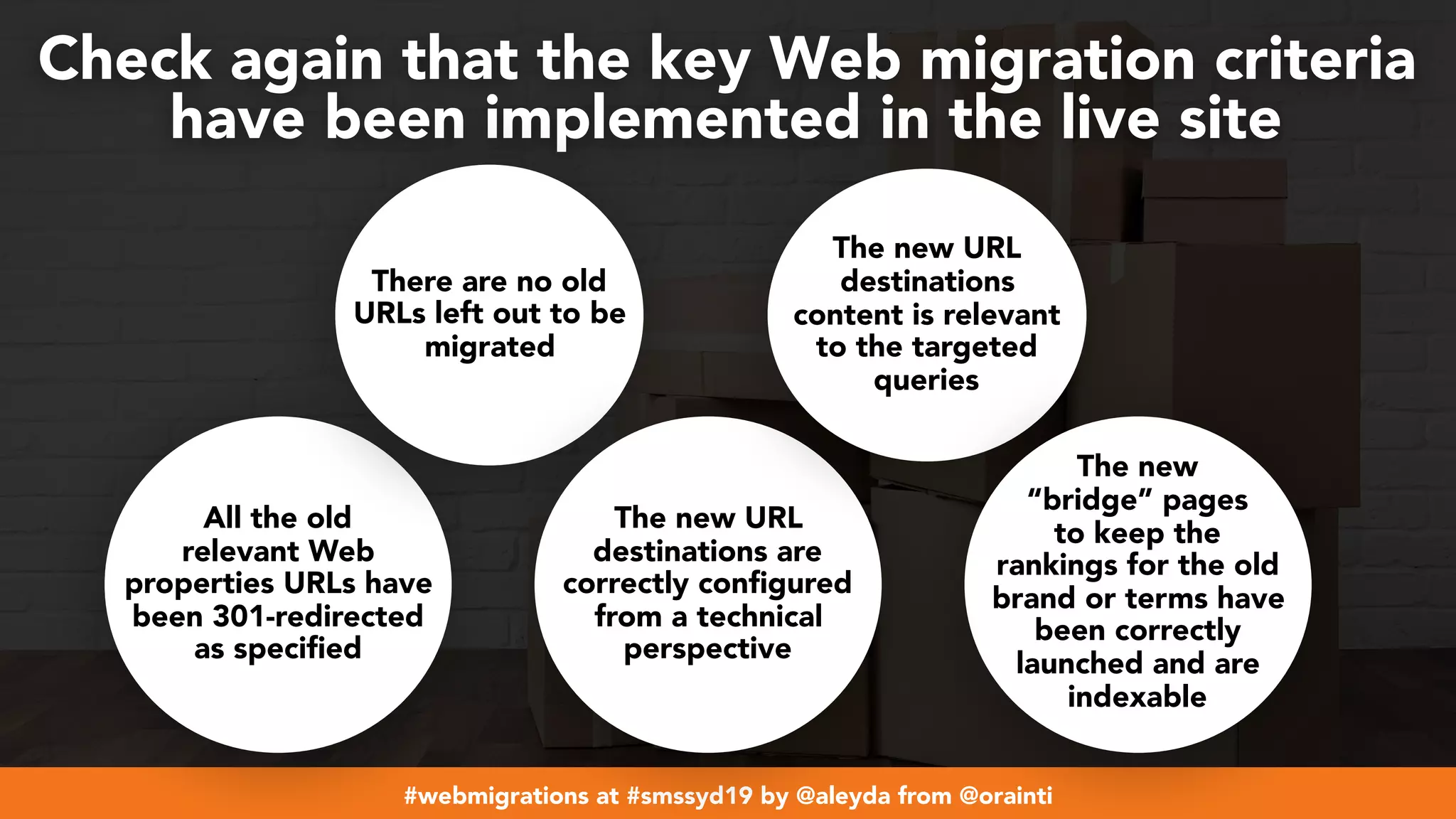 #webmigrations at #smssyd19 by @aleyda from @orainti
Check again that the key Web migration criteria  
have been implemented in the live site
All the old
relevant Web
properties URLs have
been 301-redirected
as specified
There are no old
URLs left out to be
migrated
The new URL
destinations are
correctly configured
from a technical
perspective
The new URL
destinations
content is relevant
to the targeted
queries
The new
“bridge” pages
to keep the
rankings for the old
brand or terms have
been correctly
launched and are
indexable
 