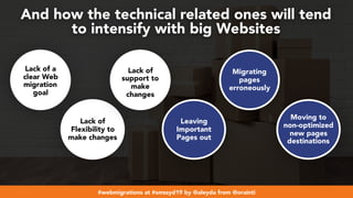 #webmigrations at #smssyd19 by @aleyda from @orainti
And how the technical related ones will tend  
to intensify with big Websites
Lack of a
clear Web
migration
goal
Lack of
Flexibility to
make changes
Lack of
support to
make
changes
Leaving
Important
Pages out
Migrating
pages
erroneously
Moving to
non-optimized
new pages
destinations
 