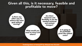 #webmigrations at #smssyd19 by @aleyda from @orainti
Given all this, is it necessary, feasible and
proﬁtable to move?
Is there any
other way to
achieve the same
goal without
moving?
Are there
resources and
flexibility to do the
needed technical
and content
changes?
Is it going to
be profitable
given the related
costs?
What would you
need to move and
where?
 