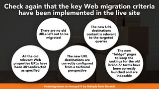 #webmigrations at #smssyd19 by @aleyda from @orainti
Check again that the key Web migration criteria  
have been implemented in the live site
All the old
relevant Web
properties URLs have
been 301-redirected
as specified
There are no old
URLs left out to be
migrated
The new URL
destinations are
correctly configured
from a technical
perspective
The new URL
destinations
content is relevant
to the targeted
queries
The new
“bridge” pages
to keep the
rankings for the old
brand or terms have
been correctly
launched and are
indexable
 