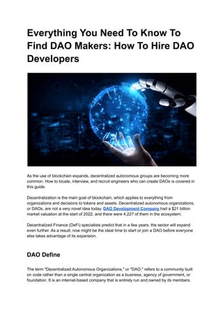 Everything You Need To Know To
Find DAO Makers: How To Hire DAO
Developers
As the use of blockchain expands, decentralized autonomous groups are becoming more
common. How to locate, interview, and recruit engineers who can create DAOs is covered in
this guide.
Decentralization is the main goal of blockchain, which applies to everything from
organizations and decisions to tokens and assets. Decentralized autonomous organizations,
or DAOs, are not a very novel idea today. DAO Development Company had a $21 billion
market valuation at the start of 2022, and there were 4,227 of them in the ecosystem.
Decentralized Finance (DeFi) specialists predict that in a few years, the sector will expand
even further. As a result, now might be the ideal time to start or join a DAO before everyone
else takes advantage of its expansion.
DAO Define
The term "Decentralized Autonomous Organizations," or "DAO," refers to a community built
on code rather than a single central organization as a business, agency of government, or
foundation. It is an internet-based company that is entirely run and owned by its members.
 