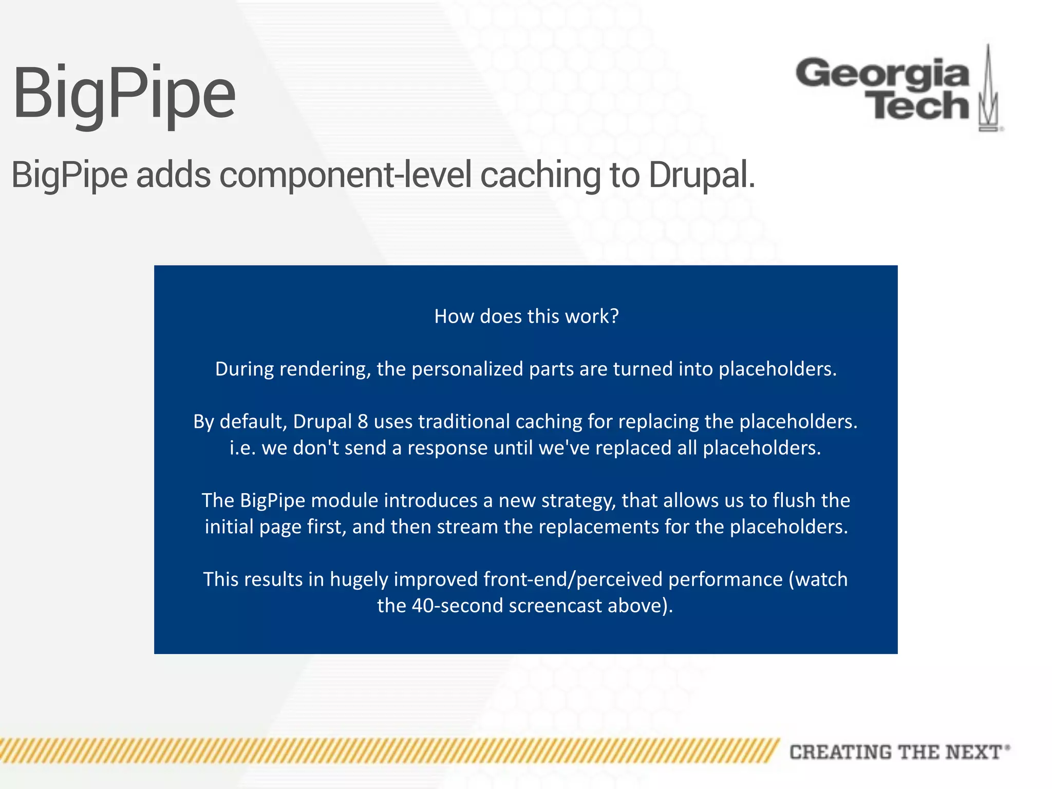 BigPipe
BigPipe adds component-level caching to Drupal.
How	does	this	work?	
During	rendering,	the	personalized	parts	are	turned	into	placeholders.	
By	default,	Drupal	8	uses	traditional	caching	for	replacing	the	placeholders.	
i.e.	we	don't	send	a	response	until	we've	replaced	all	placeholders.	
The	BigPipe	module	introduces	a	new	strategy,	that	allows	us	to	flush	the	
initial	page	first,	and	then	stream	the	replacements	for	the	placeholders.	
This	results	in	hugely	improved	front-end/perceived	performance	(watch	
the	40-second	screencast	above).
 