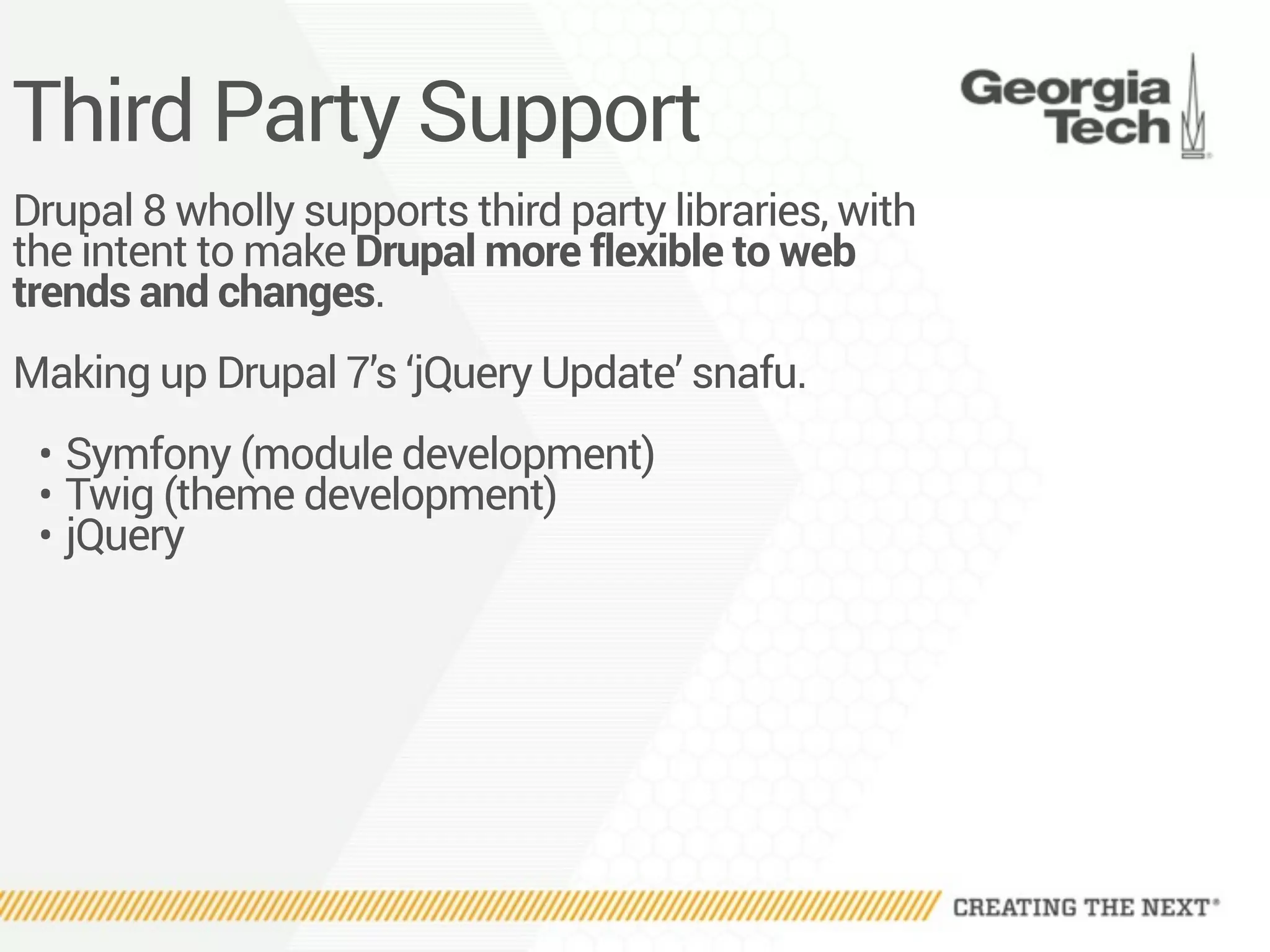 Third Party Support
Drupal 8 wholly supports third party libraries, with
the intent to make Drupal more flexible to web
trends and changes.
Making up Drupal 7’s ‘jQuery Update’ snafu.
• Symfony (module development)
• Twig (theme development)
• jQuery
 