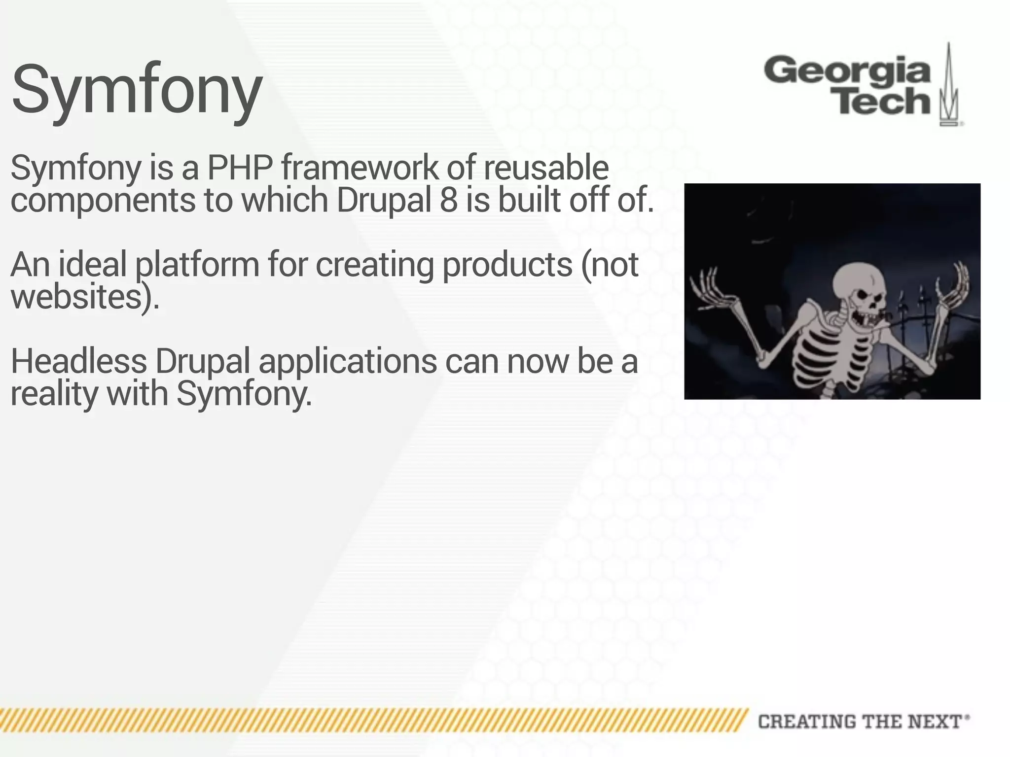 Symfony
Symfony is a PHP framework of reusable
components to which Drupal 8 is built off of.
An ideal platform for creating products (not
websites).
Headless Drupal applications can now be a
reality with Symfony.
 
