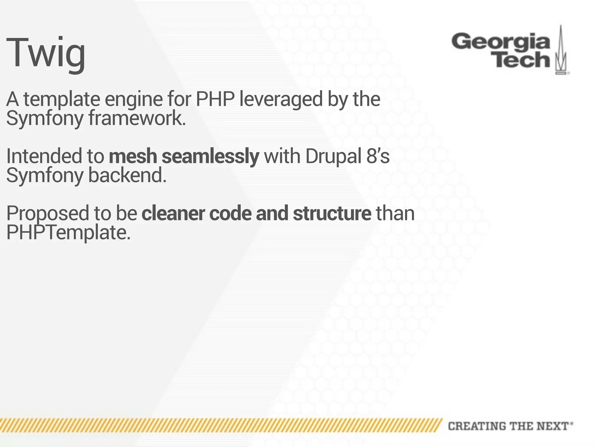 Twig
A template engine for PHP leveraged by the
Symfony framework.
Intended to mesh seamlessly with Drupal 8’s
Symfony backend.
Proposed to be cleaner code and structure than
PHPTemplate.
 