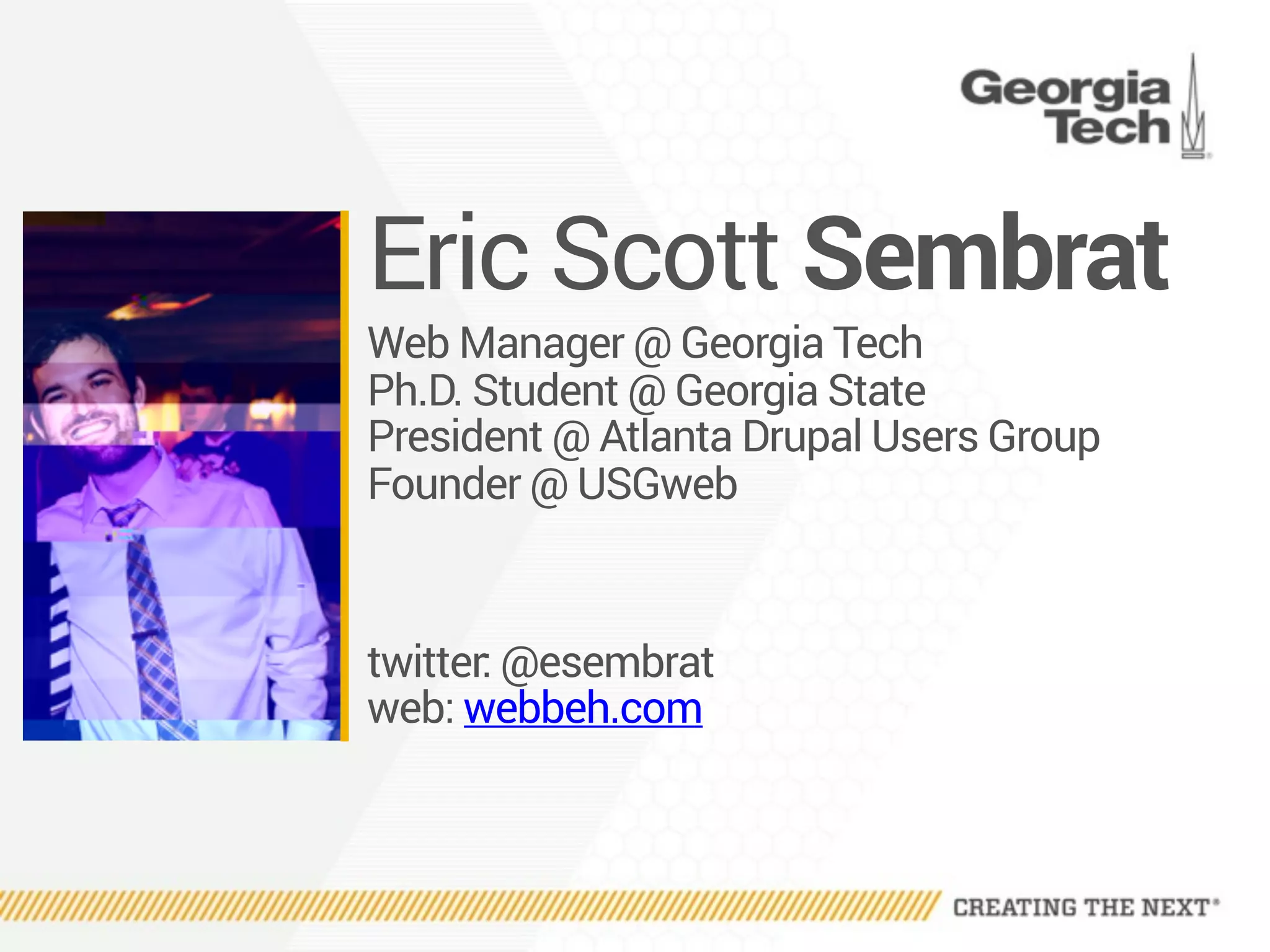 Eric Scott Sembrat
Web Manager @ Georgia Tech
Ph.D. Student @ Georgia State
President @ Atlanta Drupal Users Group
Founder @ USGweb
twitter: @esembrat 
web: webbeh.com
 