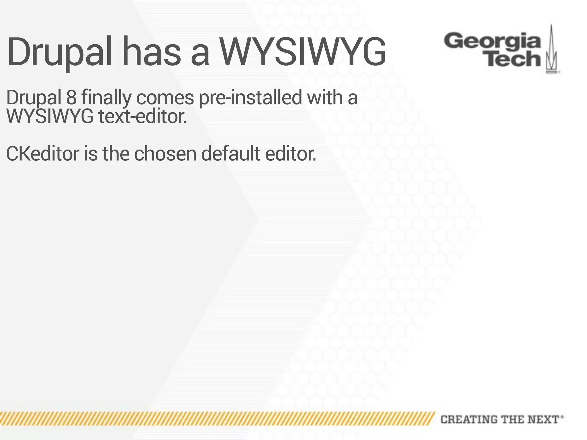 Drupal has a WYSIWYG
Drupal 8 finally comes pre-installed with a
WYSIWYG text-editor.
CKeditor is the chosen default editor.
 