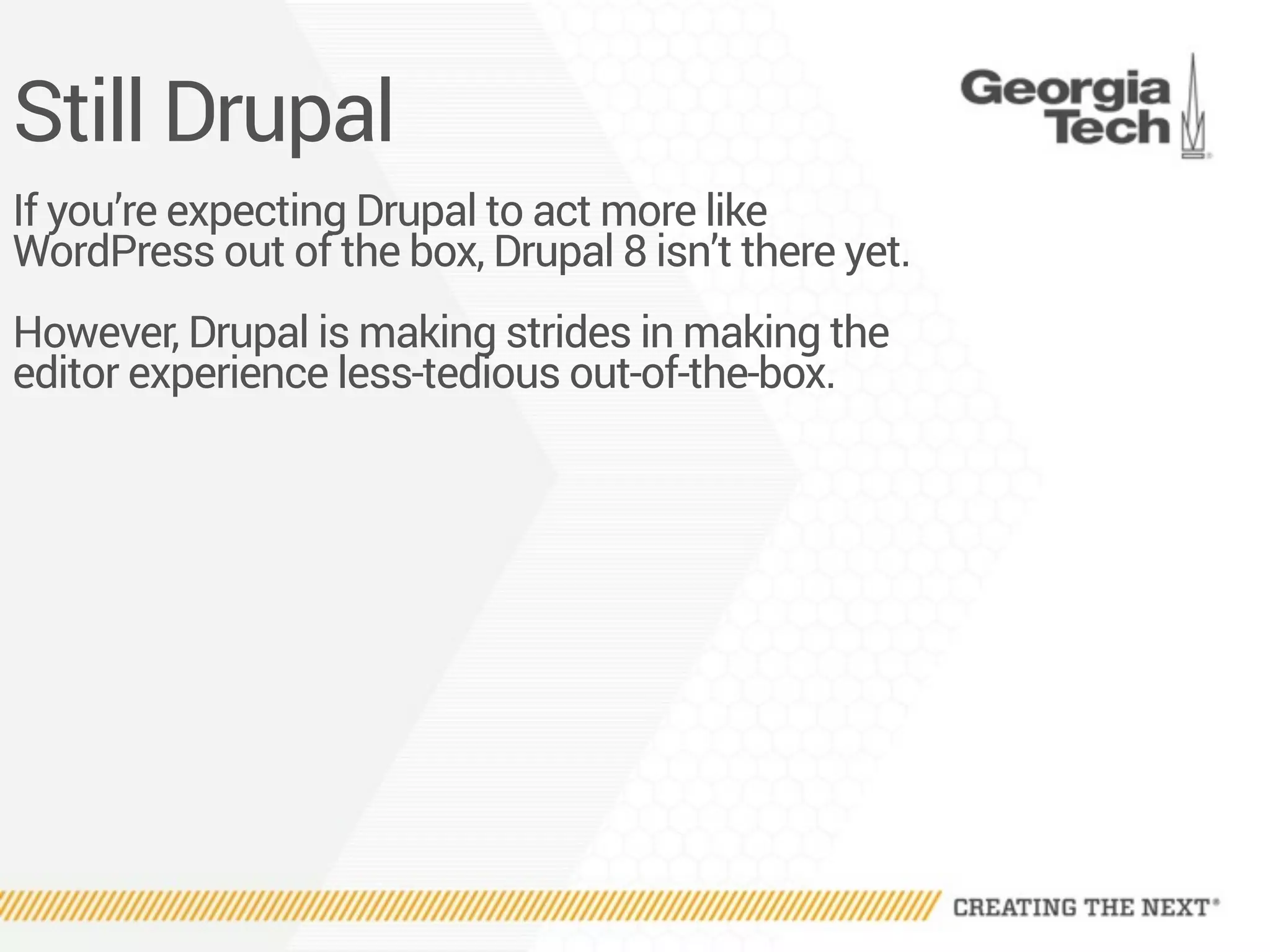 Still Drupal
If you’re expecting Drupal to act more like
WordPress out of the box, Drupal 8 isn’t there yet.
However, Drupal is making strides in making the
editor experience less-tedious out-of-the-box.
 