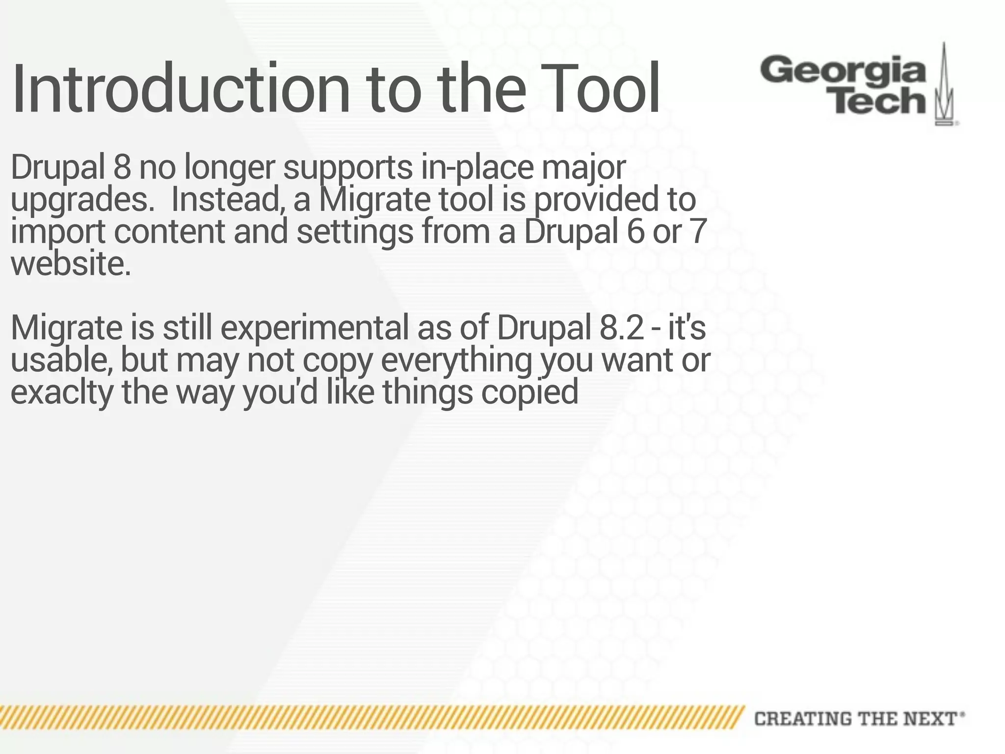 Introduction to the Tool
Drupal 8 no longer supports in-place major
upgrades. Instead, a Migrate tool is provided to
import content and settings from a Drupal 6 or 7
website.
Migrate is still experimental as of Drupal 8.2 - it's
usable, but may not copy everything you want or
exaclty the way you'd like things copied
 