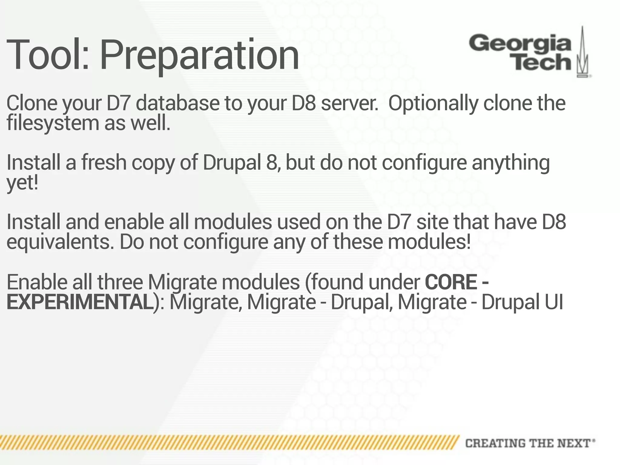 Tool: Preparation
Clone your D7 database to your D8 server. Optionally clone the
filesystem as well.
Install a fresh copy of Drupal 8, but do not configure anything
yet!
Install and enable all modules used on the D7 site that have D8
equivalents. Do not configure any of these modules!
Enable all three Migrate modules (found under CORE -
EXPERIMENTAL): Migrate, Migrate - Drupal, Migrate - Drupal UI
 