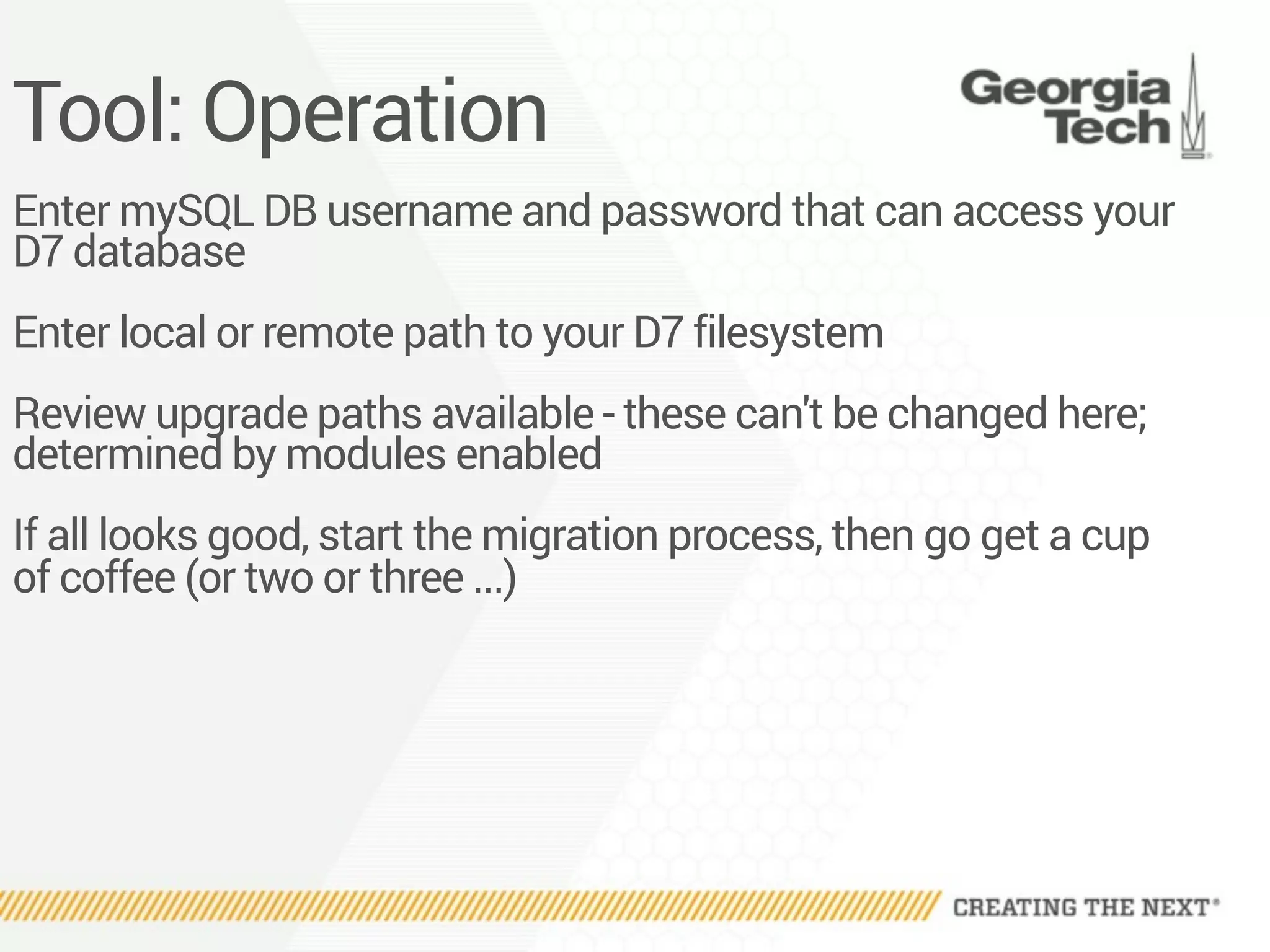 Tool: Operation
Enter mySQL DB username and password that can access your
D7 database
Enter local or remote path to your D7 filesystem
Review upgrade paths available - these can't be changed here;
determined by modules enabled
If all looks good, start the migration process, then go get a cup
of coffee (or two or three ...)
 