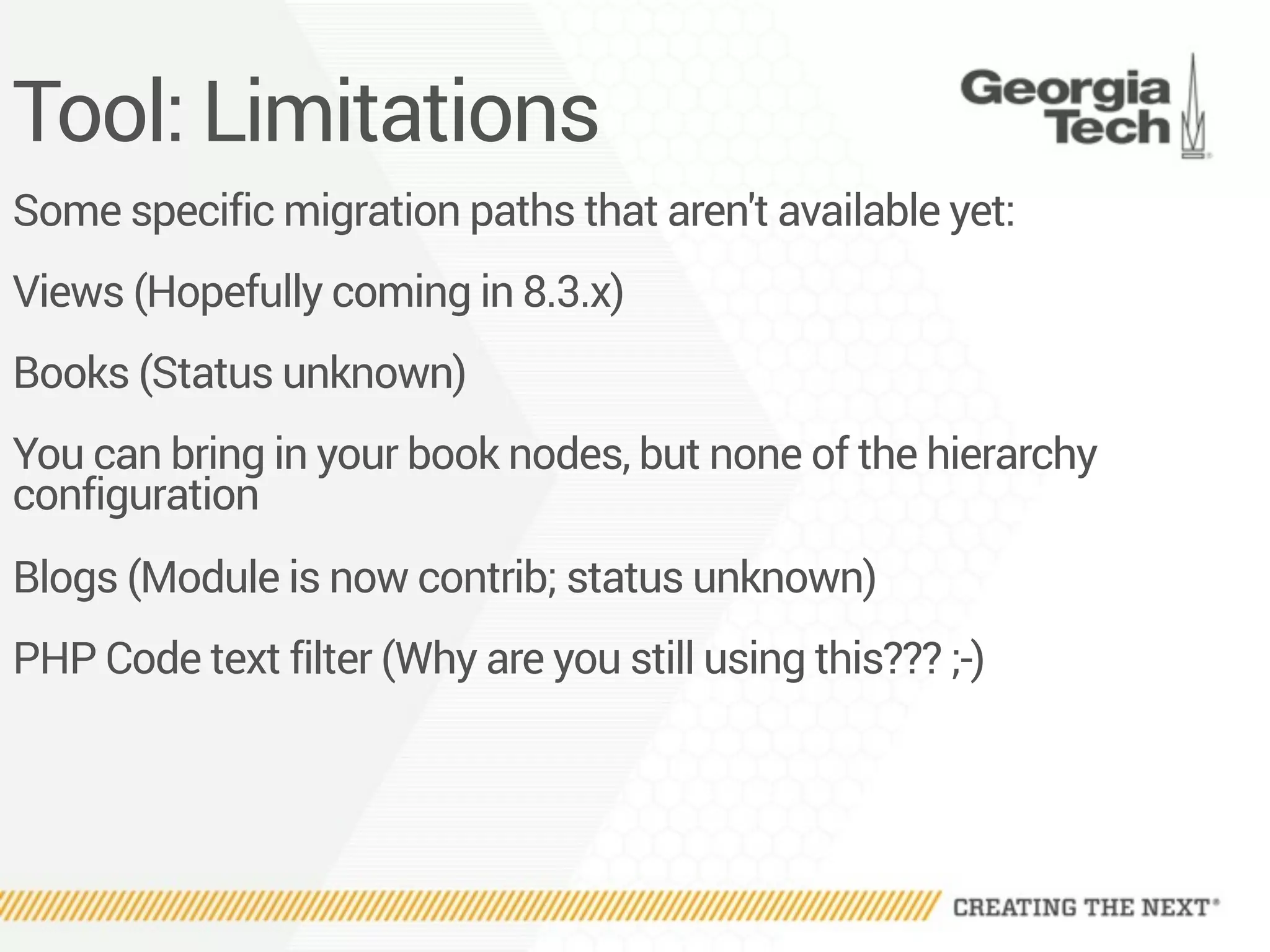 Tool: Limitations
Some specific migration paths that aren't available yet:
Views (Hopefully coming in 8.3.x)
Books (Status unknown)
You can bring in your book nodes, but none of the hierarchy
configuration
Blogs (Module is now contrib; status unknown)
PHP Code text filter (Why are you still using this??? ;-)
 