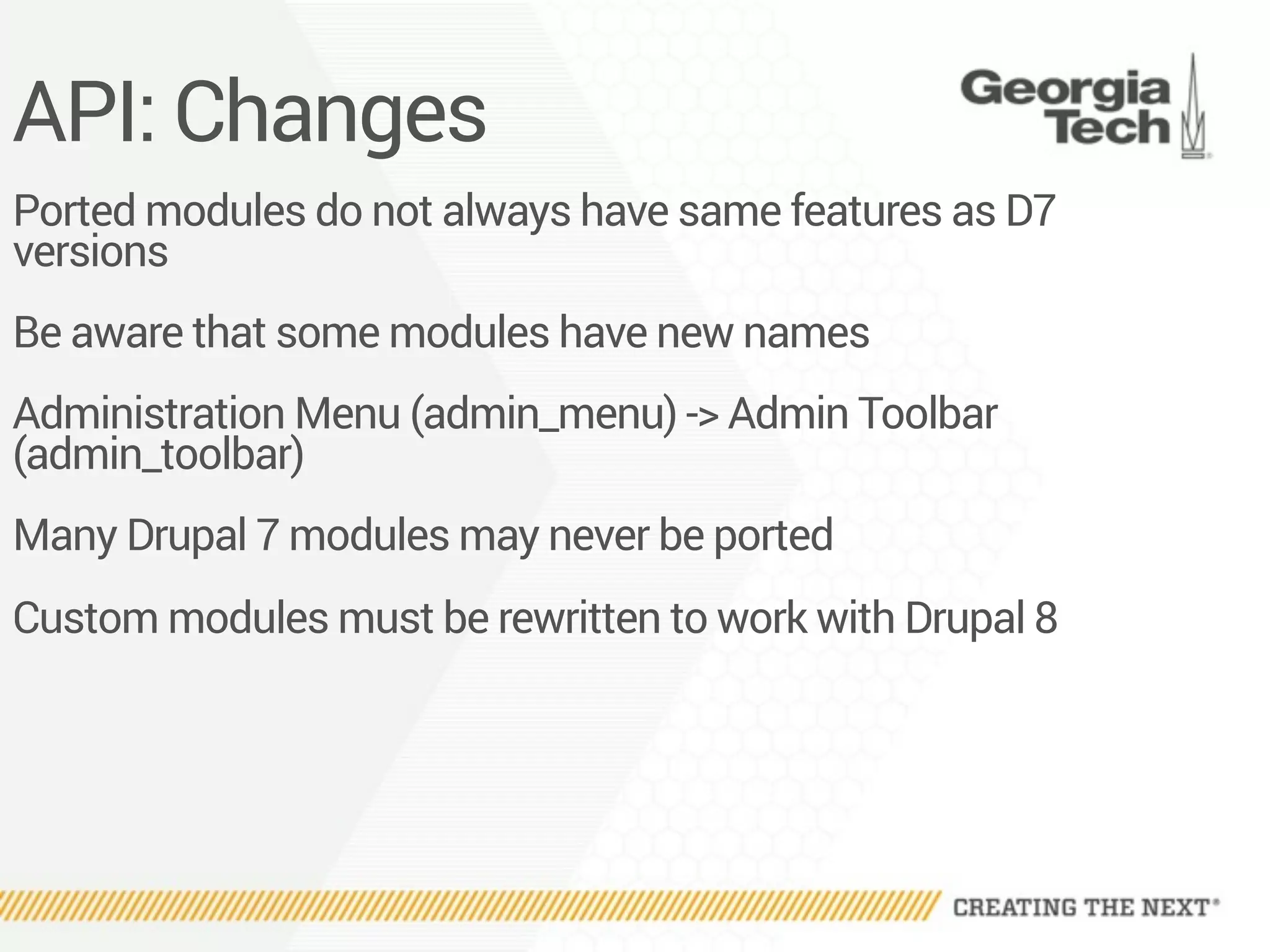 API: Changes
Ported modules do not always have same features as D7
versions
Be aware that some modules have new names
Administration Menu (admin_menu) -> Admin Toolbar
(admin_toolbar)
Many Drupal 7 modules may never be ported
Custom modules must be rewritten to work with Drupal 8
 