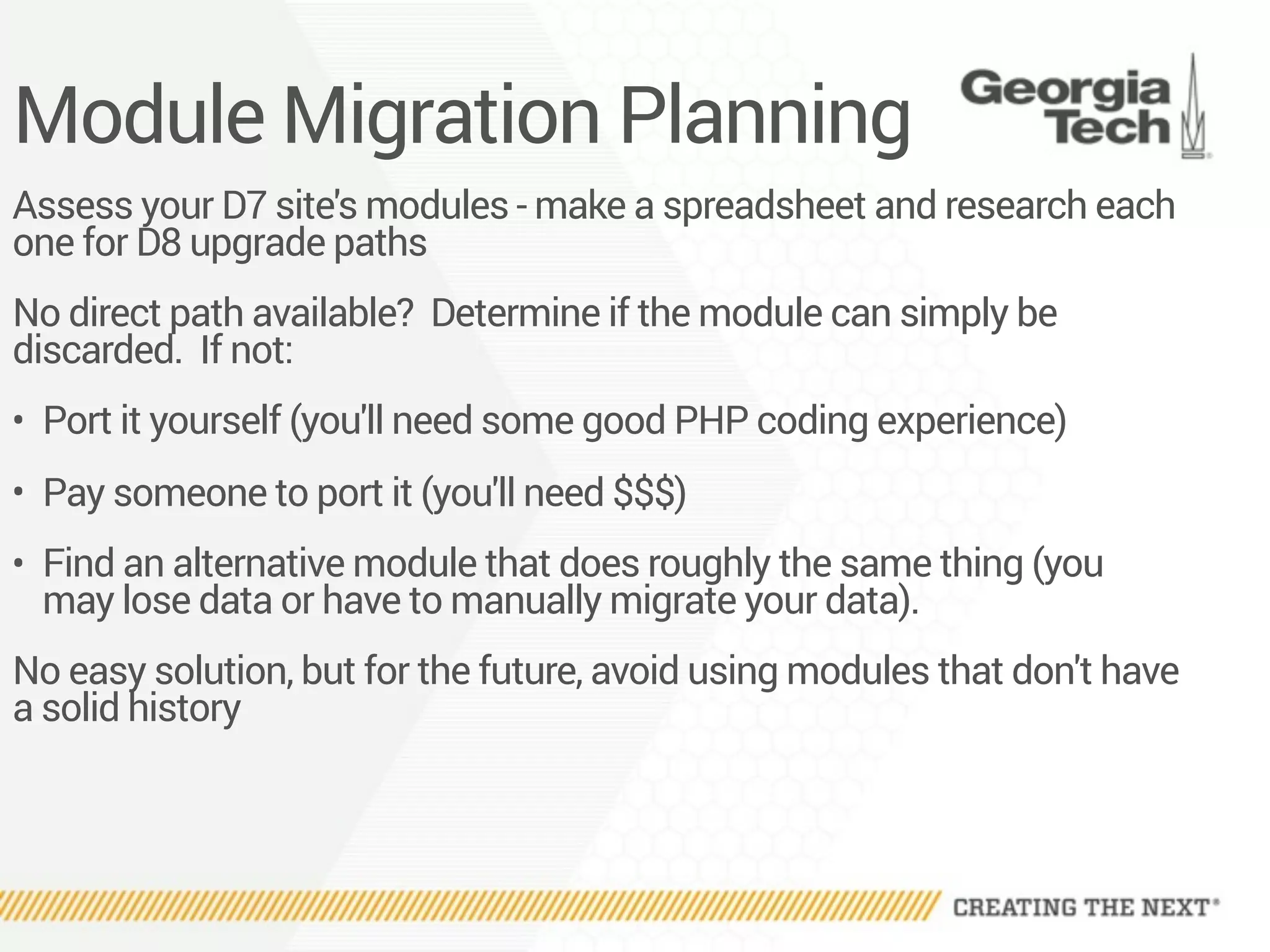Module Migration Planning
Assess your D7 site's modules - make a spreadsheet and research each
one for D8 upgrade paths
No direct path available? Determine if the module can simply be
discarded. If not:
• Port it yourself (you'll need some good PHP coding experience)
• Pay someone to port it (you'll need $$$)
• Find an alternative module that does roughly the same thing (you
may lose data or have to manually migrate your data).
No easy solution, but for the future, avoid using modules that don't have
a solid history
 
