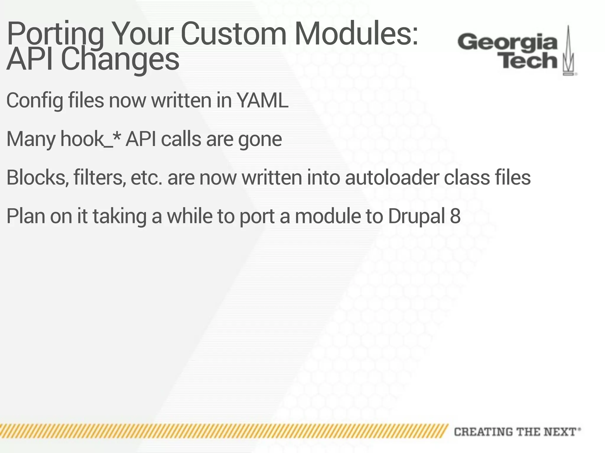 Porting Your Custom Modules:
API Changes
Config files now written in YAML
Many hook_* API calls are gone
Blocks, filters, etc. are now written into autoloader class files
Plan on it taking a while to port a module to Drupal 8
 
