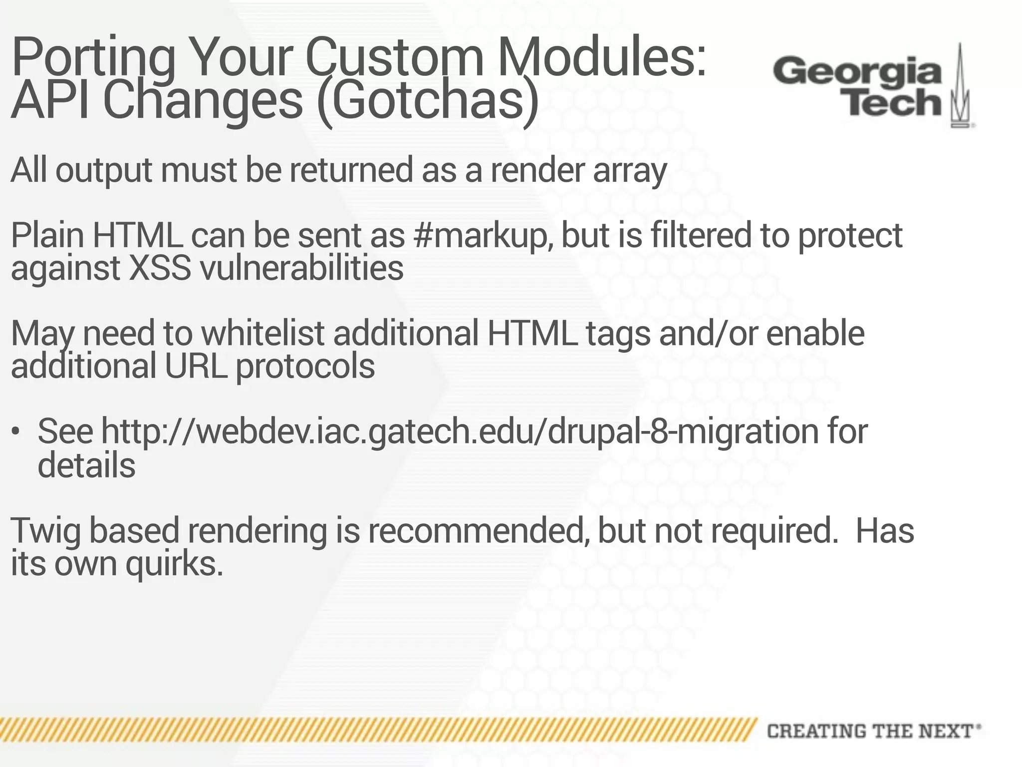 Porting Your Custom Modules:
API Changes (Gotchas)
All output must be returned as a render array
Plain HTML can be sent as #markup, but is filtered to protect
against XSS vulnerabilities
May need to whitelist additional HTML tags and/or enable
additional URL protocols
• See http://webdev.iac.gatech.edu/drupal-8-migration for
details
Twig based rendering is recommended, but not required. Has
its own quirks.
 