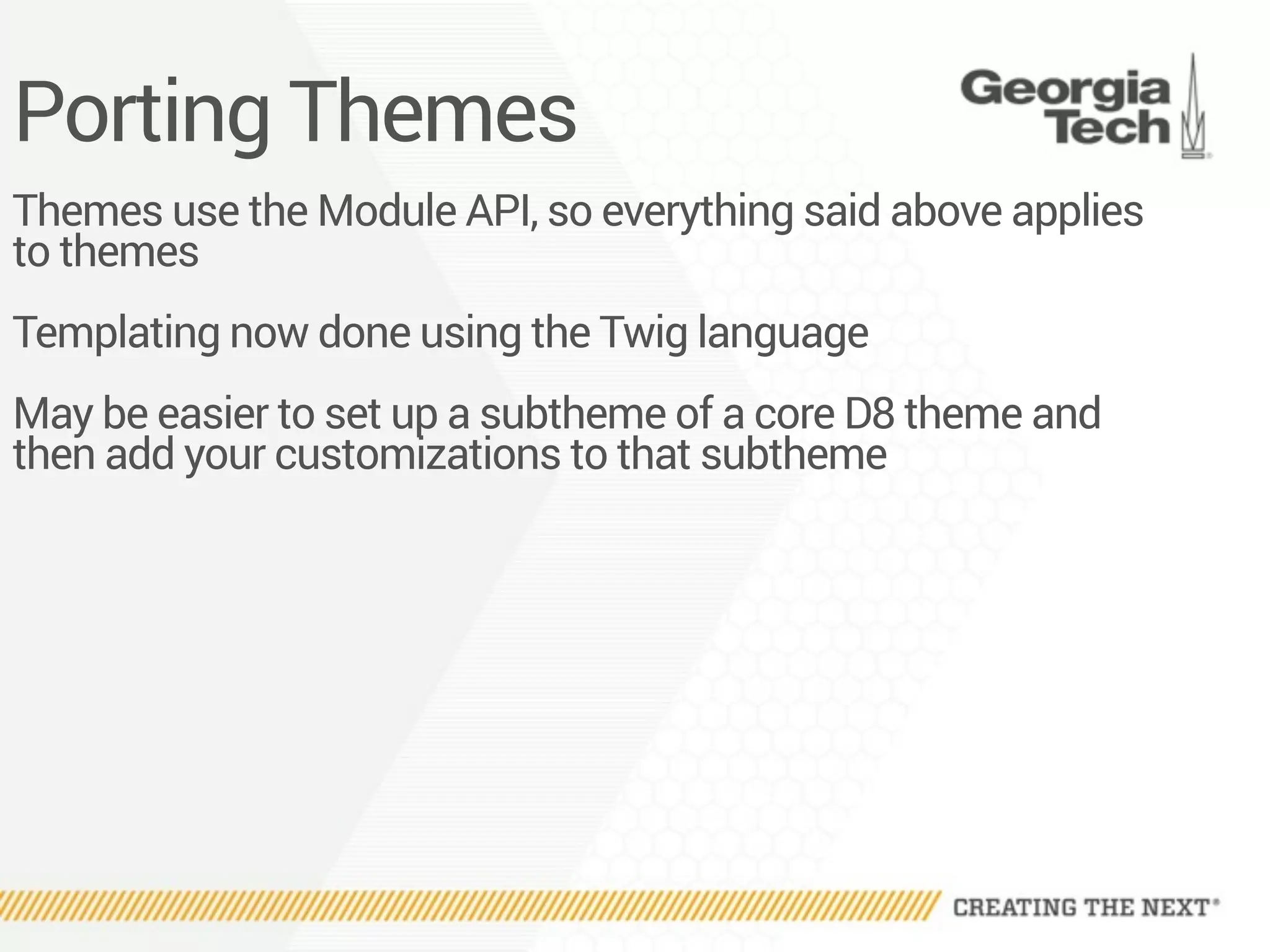 Porting Themes
Themes use the Module API, so everything said above applies
to themes
Templating now done using the Twig language
May be easier to set up a subtheme of a core D8 theme and
then add your customizations to that subtheme
 