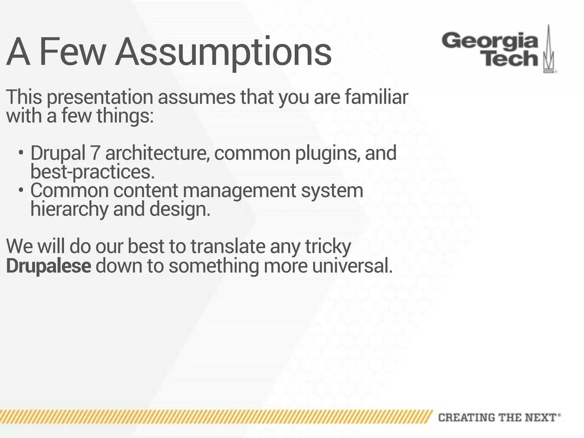A Few Assumptions
This presentation assumes that you are familiar
with a few things:
• Drupal 7 architecture, common plugins, and
best-practices.
• Common content management system
hierarchy and design.
We will do our best to translate any tricky
Drupalese down to something more universal.
 