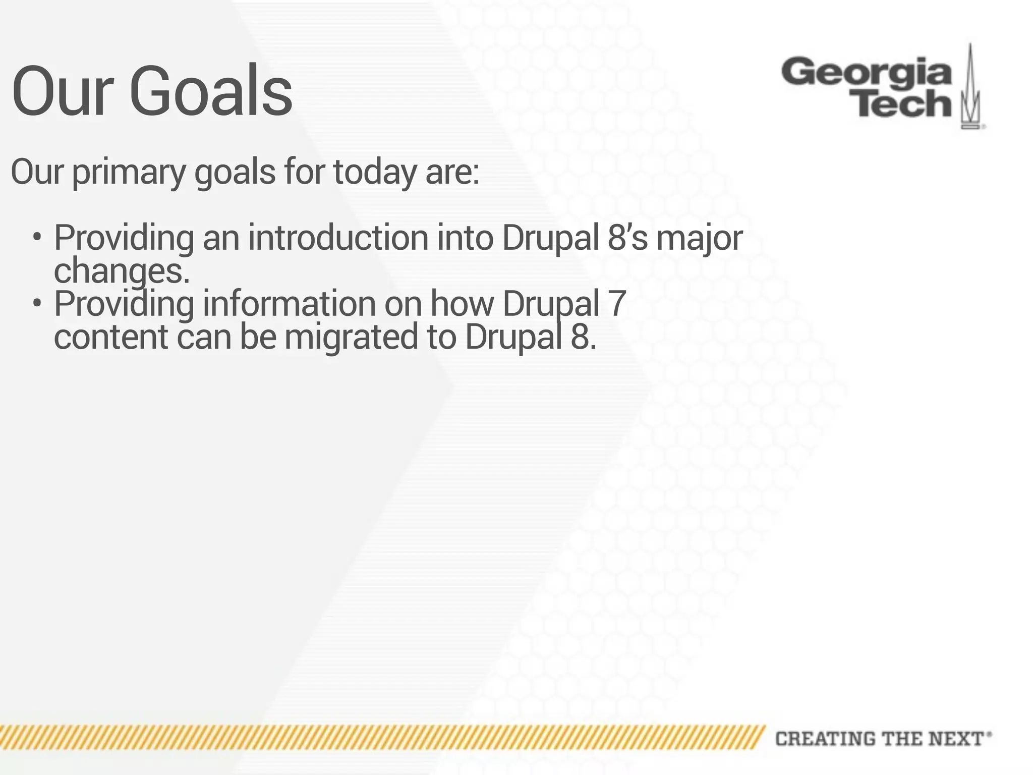 Our Goals
Our primary goals for today are:
• Providing an introduction into Drupal 8’s major
changes.
• Providing information on how Drupal 7
content can be migrated to Drupal 8.
 