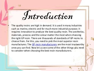 • The quality resins are high in demand. It is used in many industries
such as marine, electric and for much more industrial purpose. It
requires innovation to produce the best quality resin. The aesthetics,
materials, process and the colour matter the most when choosing
the right GP resin. There are thousands of standards of GP resins to
choose from. For this, you need to pick the most superior resin
manufactures. The GP resin manufacturers are the most trustworthy
ones you can find. Now let us see some of the other things you need
to consider when choosing the best resin manufacturers.
 