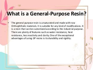 What is a General-Purpose Resin?
• The general purpose resin is unsaturated and made with raw
Orthophthalic materials. It is suitable for any kind of modifications. It
is a resin that can be customized according to the industrial purpose.
There are plenty of features such as water resistance, heat
resistance, less reactivity and clarity. One of the exceptional
advantages of using GP resins is its durability and rigidity.
 