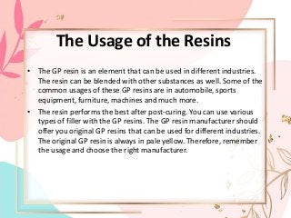The Usage of the Resins
• The GP resin is an element that can be used in different industries.
The resin can be blended with other substances as well. Some of the
common usages of these GP resins are in automobile, sports
equipment, furniture, machines and much more.
• The resin performs the best after post-curing. You can use various
types of filler with the GP resins. The GP resin manufacturer should
offer you original GP resins that can be used for different industries.
The original GP resin is always in pale yellow. Therefore, remember
the usage and choose the right manufacturer.
 