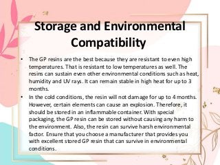 Storage and Environmental
Compatibility
• The GP resins are the best because they are resistant to even high
temperatures. That is resistant to low temperatures as well. The
resins can sustain even other environmental conditions such as heat,
humidity and UV rays. It can remain stable in high heat for up to 3
months.
• In the cold conditions, the resin will not damage for up to 4 months.
However, certain elements can cause an explosion. Therefore, it
should be stored in an inflammable container. With special
packaging, the GP resin can be stored without causing any harm to
the environment. Also, the resin can survive harsh environmental
factor. Ensure that you choose a manufacturer that provides you
with excellent stored GP resin that can survive in environmental
conditions.
 