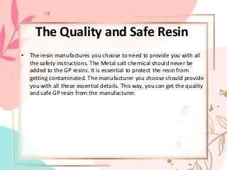 The Quality and Safe Resin
• The resin manufactures you choose to need to provide you with all
the safety instructions. The Metal salt chemical should never be
added to the GP resins. It is essential to protect the resin from
getting contaminated. The manufacturer you choose should provide
you with all these essential details. This way, you can get the quality
and safe GP resin from the manufacturer.
 