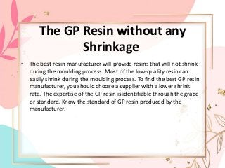 The GP Resin without any
Shrinkage
• The best resin manufacturer will provide resins that will not shrink
during the moulding process. Most of the low-quality resin can
easily shrink during the moulding process. To find the best GP resin
manufacturer, you should choose a supplier with a lower shrink
rate. The expertise of the GP resin is identifiable through the grade
or standard. Know the standard of GP resin produced by the
manufacturer.
 