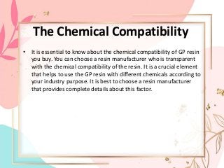 The Chemical Compatibility
• It is essential to know about the chemical compatibility of GP resin
you buy. You can choose a resin manufacturer who is transparent
with the chemical compatibility of the resin. It is a crucial element
that helps to use the GP resin with different chemicals according to
your industry purpose. It is best to choose a resin manufacturer
that provides complete details about this factor.
 
