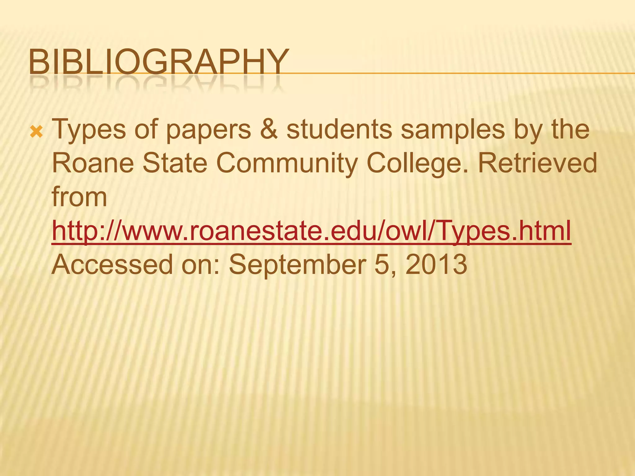 BIBLIOGRAPHY
 Types of papers & students samples by the
Roane State Community College. Retrieved
from
http://www.roanestate.edu/owl/Types.html
Accessed on: September 5, 2013
 