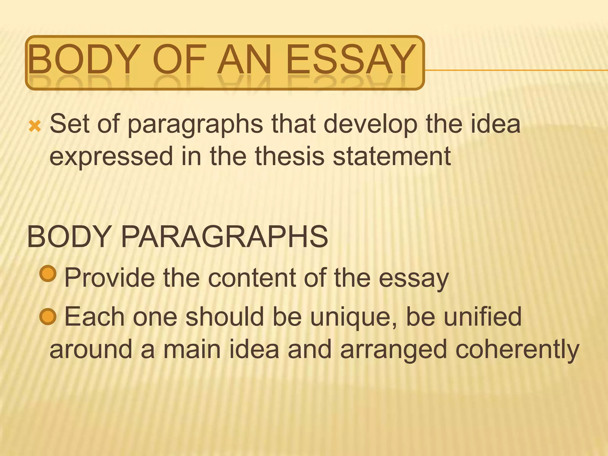 BODY OF AN ESSAY
 Set of paragraphs that develop the idea
expressed in the thesis statement
BODY PARAGRAPHS
Provide the content of the essay
Each one should be unique, be unified
around a main idea and arranged coherently
 