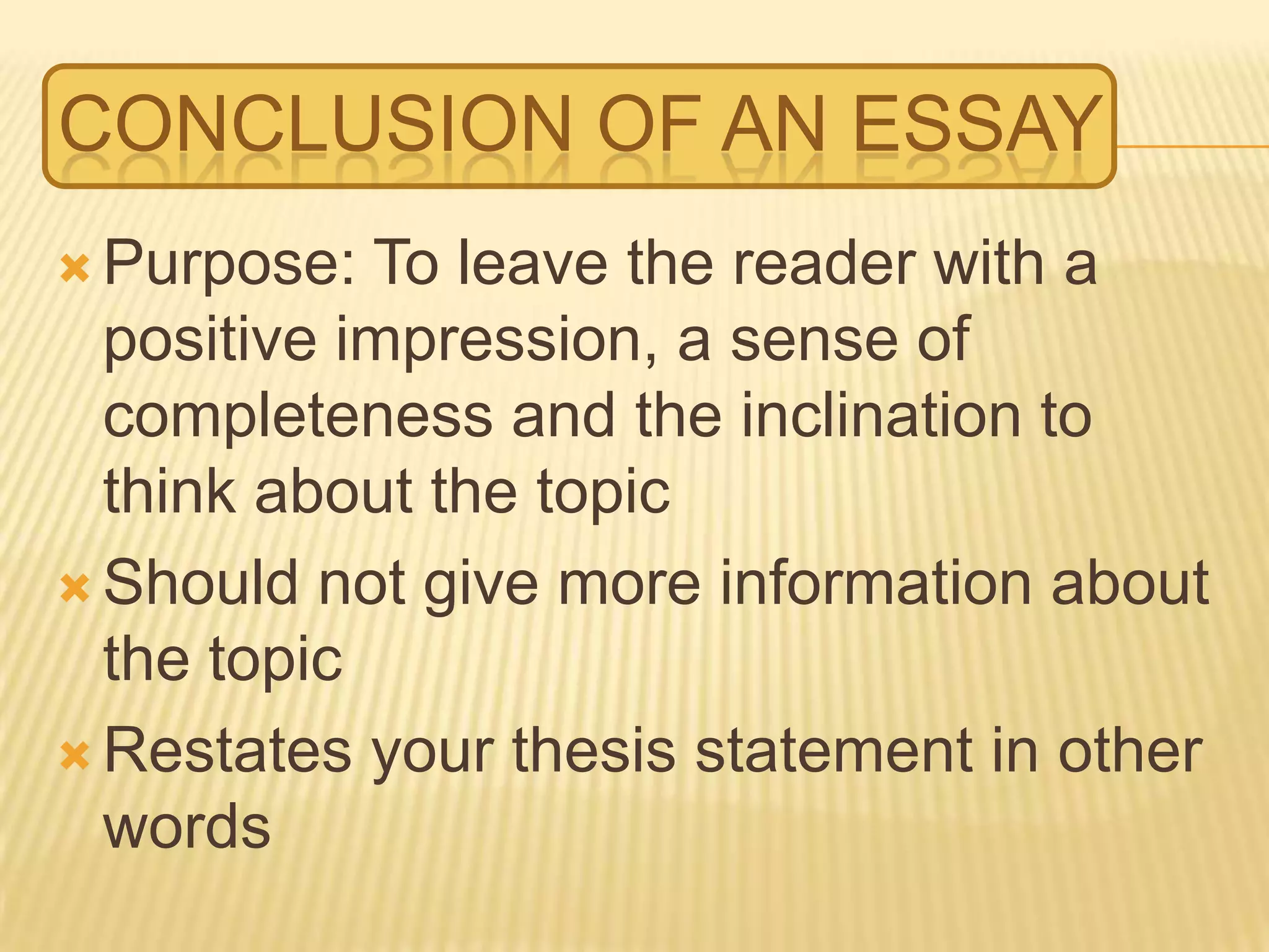 CONCLUSION OF AN ESSAY
 Purpose: To leave the reader with a
positive impression, a sense of
completeness and the inclination to
think about the topic
 Should not give more information about
the topic
 Restates your thesis statement in other
words
 